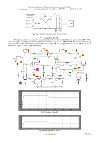 International Journal of Modern Engineering Research (IJMER)
             www.ijmer.com            Vol.3, Issue.2, March-April. 2013 pp-773-778      ISSN: 2249-6645




                                  Fig.2 Main circuit configuration of Z-Source Inverter

                                              IV. Simulation Results
         A thirty bus system is considered for simulation studies. The circuit model of thirty bus system without STATCOM
is shown in Fig3a. The thirty bus system is modeled and simulated using MATLAB/SIMULINK. Each line is represented by
series impedance model. The shunt capacitance of the line is neglected. The voltage and reactive power at buses 11 and 25
are shown in Fig3b, 3c, 3d and Fig3e respectively.




                                        Fig3a 30 bus system without STATCOM




                                                Fig 3b Voltage at bus 11




                                             Fig3c Reactive power in bus 11

                                                      www.ijmer.com                                            775 | Page
 