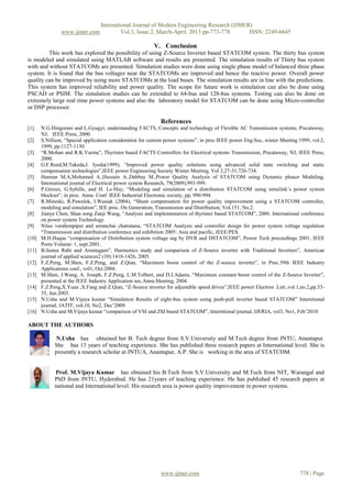 International Journal of Modern Engineering Research (IJMER)
                www.ijmer.com             Vol.3, Issue.2, March-April. 2013 pp-773-778      ISSN: 2249-6645

                                                          V. Conclusion
         This work has explored the possibility of using Z-Source Inverter based STATCOM system. The thirty bus system
is modeled and simulated using MATLAB software and results are presented. The simulation results of Thirty bus system
with and without STATCOMs are presented. Simulation studies were done using single phase model of balanced three phase
system. It is found that the bus voltages near the STATCOMs are improved and hence the reactive power. Overall power
quality can be improved by using more STATCOMs at the load buses. The simulation results are in line with the predictions.
This system has improved reliability and power quality. The scope for future work is simulation can also be done using
PSCAD or PSIM. The simulation studies can be extended to 64-bus and 128-bus systems. Testing can also be done on
extremely large real time power systems and also the laboratory model for STATCOM can be done using Micro-controller
or DSP processor.

                                                             References
[1].   N.G.Hingorani and L.Gyugyi, understanding FACTS, Concepts and technology of Flexible AC Transmission systems, Piscataway,
       NJ; IEEE Press, 2000.
[2]    S.Nillson, “Special application consideration for custom power systems”, in proc.IEEE power Eng.Soc, winter Meeting 1999, vol.2,
       1999, pp.1127-1130.
[3]    “R.Mohan and R.K.Varma”, Thyristor based FACTS Controllers for Electrical systems Transmission, Piscataway, NJ; IEEE Press,
       2000.
[4]    G.F.Reed,M.Takeda,I. Iyoda(1999), “Improved power quality solutions using advanced solid state switching and static
       compensation technologies”,IEEE power Engineering Society Winter Meeting, Vol 2,27-31,726-734.
[5]    Hannan M.A,Mohamed A.,Hussain A.,Dabbay M.,Power Quality Analysis of STATCOM using Dynamic phasor Modeling,
       International journal of Electrical power system Research, 79(2009),993-999.
[6]    P.Giroux, G.Sybille, and H. Le-Huy, “Modeling and simulation of a distribution STATCOM using simulink’s power system
       blockset”, in proc. Annu. Conf. IEEE Industrial Electronic society, pp, 990-994.
[7]    R.Mineski, R.Pawelek, I.Wasiak (2004), “Shunt compensation for power quality improvement using a STATCOM controller,
       modeling and simulation”, IEE proc. On Generation, Transmission and Distribution, Vol.151, No.2.
[8]    Jianye Chen, Shan song Zanji Wang, “Analysis and implementation of thyristor based STATCOM”, 2006. International conference
       on power system Technology.
[9]    Nitus vorahonpiput and soranchai chatratana, “STATCOM Analysis and controller design for power system voltage regulation
       “Transmission and distribution conference and exhibition 2005: Asia and pacific, IEEE/PES.
[10]   M.H.Haque “compensation of Distribution system voltage sag by DVR and DSTATCOM”, Power Tech proceedings 2001, IEEE
       Porto Volume: 1, sept.2001.
[11]   B.Justus Rabi and Arumugam”, Harmonics study and comparison of Z-Source inverter with Traditional Inverters”, American
       journal of applied sciences2 (10):1418-1426, 2005.
[12]   F.Z.Peng, M.Shen, F.Z.Peng, and Z.Qian, “Maximum boost control of the Z-source inverter”, in Proc.39th IEEE Industry
       Applications conf., vol1, Oct.2004.
[13]   M.Shen, J.Wang, A. Joseph, F.Z.Peng, L.M.Tolbert, and D.J.Adams, “Maximum constant boost control of the Z-Source Inverter”,
       presented at the IEEE Industry Application soc.Annu.Meeting, 2004.
[14]   F.Z.Peng,X.Yuan ,X.Fang and Z.Qian, “Z-Source inverter for adjustable speed drives”,IEEE power Electron .Lett.,vol.1,no.2,pp.33-
       35, Jun.2003.
[15]   N.Usha and M.Vijaya kumar “Simulation Results of eight-bus system using push-pull inverter based STATCOM” Interntional
       journal, JATIT, voL10, No2, Dec’2009.
[16]   N.Usha and M.Vijaya kumar “comparison of VSI and ZSI based STATCOM”, Interntional journal, IJERIA, vol3, No1, Feb’2010.

ABOUT THE AUTHORS

              N.Usha has obtained her B. Tech degree from S.V.University and M.Tech degree from JNTU, Anantapur.
             She has 13 years of teaching experience. She has published three research papers at International level. She is
             presently a research scholar at JNTUA, Anantapur, A.P. She is working in the area of STATCOM.


             Prof. M.Vijaya Kumar has obtained his B.Tech from S.V.University and M.Tech from NIT, Warangal and
             PhD from JNTU, Hyderabad. He has 21years of teaching experience. He has published 45 research papers at
             national and International level. His research area is power quality improvement in power systems.




                                                             www.ijmer.com                                                 778 | Page
 