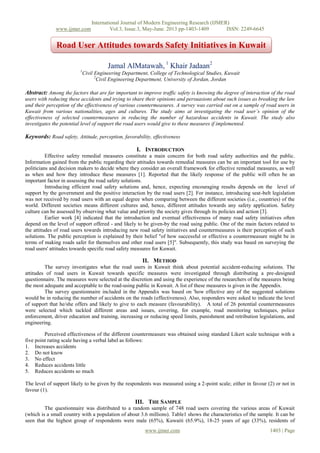International Journal of Modern Engineering Research (IJMER)
www.ijmer.com Vol.3, Issue.3, May-June. 2013 pp-1403-1409 ISSN: 2249-6645
www.ijmer.com 1403 | Page
Jamal AlMatawah, 1
Khair Jadaan2
1
Civil Engineering Department, College of Technological Studies, Kuwait
2
Civil Engineering Department, University of Jordan, Jordan
Abstract: Among the factors that are far important to improve traffic safety is knowing the degree of interaction of the road
users with reducing these accidents and trying to share their opinions and persuasions about such issues as breaking the law
and their perception of the effectiveness of various countermeasures. A survey was carried out on a sample of road users in
Kuwait from various nationalities, ages and cultures. The study aims at investigating the road user’s opinion of the
effectiveness of selected countermeasures in reducing the number of hazardous accidents in Kuwait. The study also
investigates the potential level of support the road users would give to these measures if implemented.
Keywords: Road safety, Attitude, perception, favorability, effectiveness
I. INTRODUCTION
Effective safety remedial measures constitute a main concern for both road safety authorities and the public.
Information gained from the public regarding their attitudes towards remedial measures can be an important tool for use by
politicians and decision makers to decide where they consider an overall framework for effective remedial measures, as well
as when and how they introduce these measures [1]. Reported that the likely response of the public will often be an
important factor in assessing the road safety solutions.
Introducing efficient road safety solutions and, hence, expecting encouraging results depends on the level of
support by the government and the positive interaction by the road users [2]. For instance, introducing seat-belt legislation
was not received by road users with an equal degree when comparing between the different societies (i.e., countries) of the
world. Different societies means different cultures and, hence, different attitudes towards any safety application. Safety
culture can be assessed by observing what value and priority the society gives through its policies and action [3].
Earlier work [4] indicated that the introduction and eventual effectiveness of many road safety initiatives often
depend on the level of support offered - and likely to be given-by the road using public. One of the main factors related to
the attitudes of road users towards introducing new road safety initiatives and countermeasures is their perception of such
solutions. The public perception is explained by their belief "of how successful or effective a countermeasure might be in
terms of making roads safer for themselves and other road users [5]". Subsequently, this study was based on surveying the
road users' attitudes towards specific road safety measures for Kuwait.
II. METHOD
The survey investigates what the road users in Kuwait think about potential accident-reducing solutions. The
attitudes of road users in Kuwait towards specific measures were investigated through distributing a pre-designed
questionnaire. The measures were selected at the discretion and using the experience of the researchers of the measures being
the most adequate and acceptable to the road-using public in Kuwait. A list of these measures is given in the Appendix.
The survey questionnaire included in the Appendix was based on 'how effective any of the suggested solutions
would be in reducing the number of accidents on the roads (effectiveness). Also, responders were asked to indicate the level
of support that he/she offers and likely to give to each measure (favourability). A total of 26 potential countermeasures
were selected which tackled different areas and issues, covering, for example, road monitoring techniques, police
enforcement, driver education and training, increasing or reducing speed limits, punishment and retribution legislations, and
engineering.
Perceived effectiveness of the different countermeasure was obtained using standard Likert scale technique with a
five point rating scale having a verbal label as follows:
1. Increases accidents
2. Do not know
3. No effect
4. Reduces accidents little
5. Reduces accidents so much
The level of support likely to be given by the respondents was measured using a 2-point scale; either in favour (2) or not in
favour (1).
III. THE SAMPLE
The questionnaire was distributed to a random sample of 748 road users covering the various areas of Kuwait
(which is a small country with a population of about 3.6 millions). Table1 shows the characteristics of the sample. It can be
seen that the highest group of respondents were male (65%), Kuwaiti (65.9%), 18-25 years of age (33%), residents of
Road User Attitudes towards Safety Initiatives in Kuwait
 