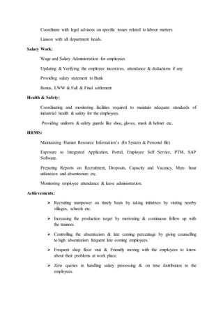 Coordinate with legal advisors on specific issues related to labour matters.
Liaison with all department heads.
Salary Work:
Wage and Salary Administration for employees
Updating & Verifying the employee incentives, attendance & deductions if any
Providing salary statement to Bank
Bonus, LWW & Full & Final settlement
Health & Safety:
Coordinating and monitoring facilities required to maintain adequate standards of
industrial health & safety for the employees.
Providing uniform & safety guards like shoe, gloves, mask & helmet etc.
HRMS:
Maintaining Human Resource Information’s (In System & Personal file)
Exposure to Integrated Application, Portal, Employee Self Service, PTM, SAP
Software.
Preparing Reports on Recruitment, Dropouts, Capacity and Vacancy, Man- hour
utilization and absenteeism etc.
Monitoring employee attendance & leave administration.
Achievements:
 Recruiting manpower on timely basis by taking initiatives by visiting nearby
villages, schools etc.
 Increasing the production target by motivating & continuous follow up with
the trainees.
 Controlling the absenteeism & late coming percentage by giving counselling
to high absenteeism frequent late coming employees.
 Frequent shop floor visit & Friendly moving with the employees to know
about their problems at work place.
 Zero queries in handling salary processing & on time distribution to the
employees.
 