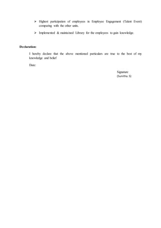  Highest participation of employees in Employee Engagement (Talent Event)
comparing with the other units.
 Implemented & maintained Library for the employees to gain knowledge.
Declaration:
I hereby declare that the above mentioned particulars are true to the best of my
knowledge and belief
Date:
Signature
(Sunitha. S)
 