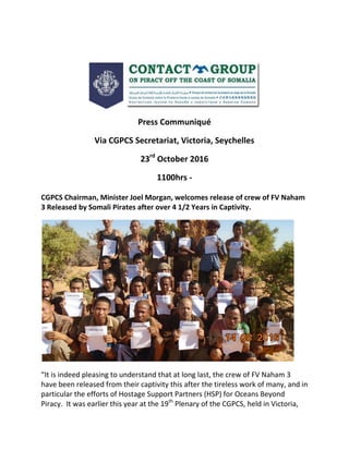 Press Communiqué
Via CGPCS Secretariat, Victoria, Seychelles
23rd
October 2016
1100hrs -
CGPCS Chairman, Minister Joel Morgan, welcomes release of crew of FV Naham
3 Released by Somali Pirates after over 4 1/2 Years in Captivity.
“It is indeed pleasing to understand that at long last, the crew of FV Naham 3
have been released from their captivity this after the tireless work of many, and in
particular the efforts of Hostage Support Partners (HSP) for Oceans Beyond
Piracy. It was earlier this year at the 19th
Plenary of the CGPCS, held in Victoria,
 