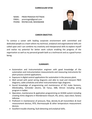 CURRICULUM VITAE
NAME: PREM PRAKASH PATTNAIK
EMAIL: premingiet@gmail.com
PHONE: 9937821328, 9692060408
CAREER OBJECTIVE:
To contour a career with leading corporate environment with committed and
dedicated people as a team where my technical, analytical and organizational skills are
called upon and I can combine my creativity and interpersonal skills to explore myself
and realize my potential for better work culture enabling the progress of the
organization as well as my personal growth both as a technocrat and as a good human
being.
SUMMARY:
 Automation and Instrumentation engineer with good knowledge of the
automation and instrumentation measurements and measuring instruments for
plant process control applications.
 Exposure in digital control applications for automation in the process plant.
 Well versed with panel wiring diagrams and able to read and interpret P&ID
diagrams, cable schedules and other instrumentation logic diagrams.
 Sound knowledge of programming and maintenance of PLC make Siemens,
Allenbradley, Schneider electric, GE Fanuc, ABB, Omron including wiring
program in ladder.
 Operation, maintenance & application programming on SCADA system including
creating mimic diagrams in Wonderware intouch, Ifix, wincc, vijeo citect, factory
talkview.
 Proficient in maintenance of pressure, flow, density & pH transmitters & level
measurement devices, RTD, thermocouple & other temperature measurement
devices.
 Excellent trouble shooting, fault detecting and analytical skills.
 