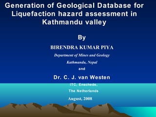 Generation of Geological Database for
Liquefaction hazard assessment in
Kathmandu valley
By
BIRENDRA KUMAR PIYA
Department of Mines and Geology
Kathmandu, Nepal
and
Dr. C. J. van Westen
ITC, Enschede,
The Netherlands
August, 2008
 