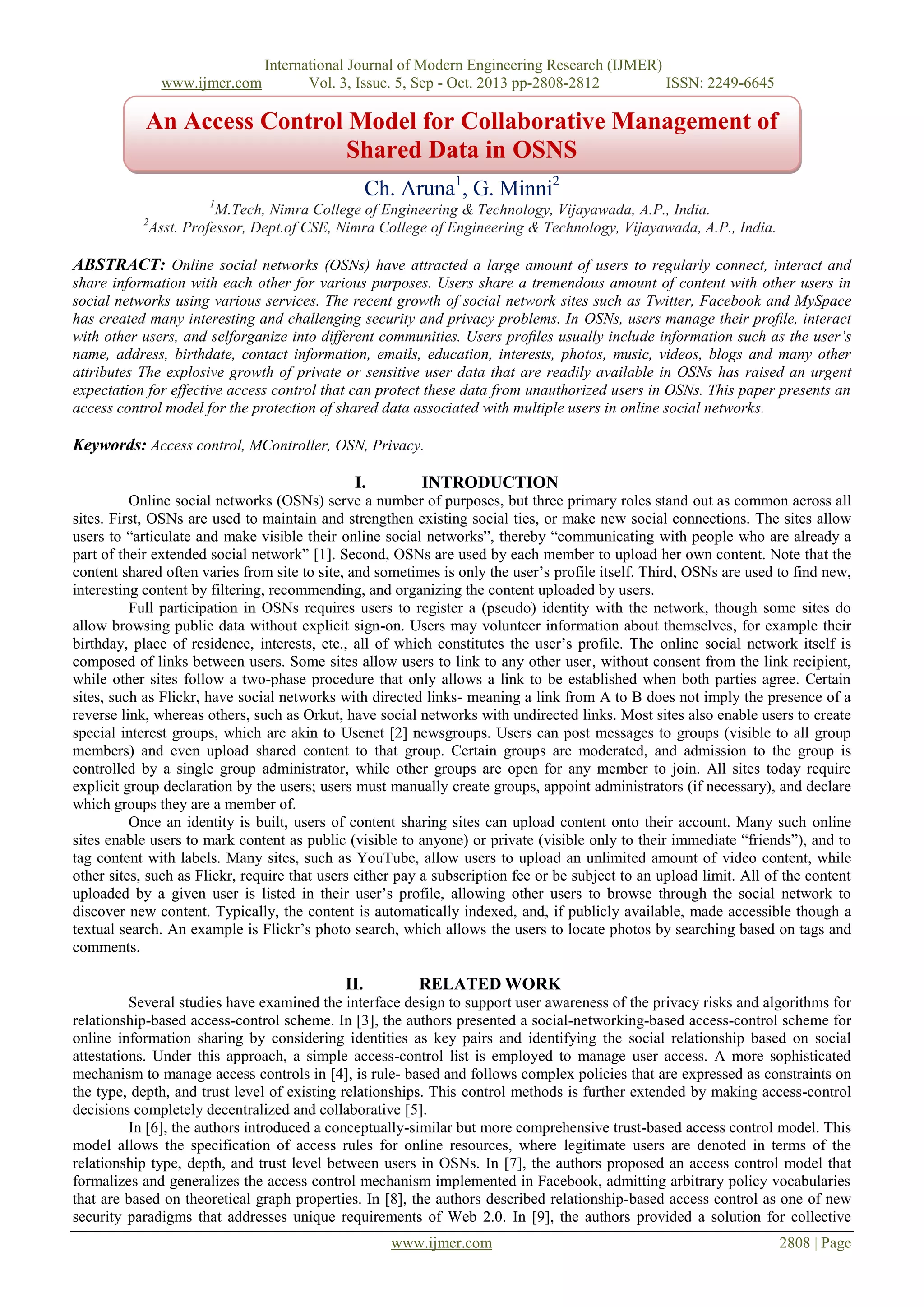 www.ijmer.com

International Journal of Modern Engineering Research (IJMER)
Vol. 3, Issue. 5, Sep - Oct. 2013 pp-2808-2812
ISSN: 2249-6645

An Access Control Model for Collaborative Management of
Shared Data in OSNS
Ch. Aruna1, G. Minni2
1

M.Tech, Nimra College of Engineering & Technology, Vijayawada, A.P., India.
Asst. Professor, Dept.of CSE, Nimra College of Engineering & Technology, Vijayawada, A.P., India.

2

ABSTRACT: Online social networks (OSNs) have attracted a large amount of users to regularly connect, interact and
share information with each other for various purposes. Users share a tremendous amount of content with other users in
social networks using various services. The recent growth of social network sites such as Twitter, Facebook and MySpace
has created many interesting and challenging security and privacy problems. In OSNs, users manage their proﬁle, interact
with other users, and selforganize into different communities. Users proﬁles usually include information such as the user’s
name, address, birthdate, contact information, emails, education, interests, photos, music, videos, blogs and many other
attributes The explosive growth of private or sensitive user data that are readily available in OSNs has raised an urgent
expectation for effective access control that can protect these data from unauthorized users in OSNs. This paper presents an
access control model for the protection of shared data associated with multiple users in online social networks.

Keywords: Access control, MController, OSN, Privacy.
I.

INTRODUCTION

Online social networks (OSNs) serve a number of purposes, but three primary roles stand out as common across all
sites. First, OSNs are used to maintain and strengthen existing social ties, or make new social connections. The sites allow
users to “articulate and make visible their online social networks”, thereby “communicating with people who are already a
part of their extended social network” [1]. Second, OSNs are used by each member to upload her own content. Note that the
content shared often varies from site to site, and sometimes is only the user’s profile itself. Third, OSNs are used to find new,
interesting content by filtering, recommending, and organizing the content uploaded by users.
Full participation in OSNs requires users to register a (pseudo) identity with the network, though some sites do
allow browsing public data without explicit sign-on. Users may volunteer information about themselves, for example their
birthday, place of residence, interests, etc., all of which constitutes the user’s profile. The online social network itself is
composed of links between users. Some sites allow users to link to any other user, without consent from the link recipient,
while other sites follow a two-phase procedure that only allows a link to be established when both parties agree. Certain
sites, such as Flickr, have social networks with directed links- meaning a link from A to B does not imply the presence of a
reverse link, whereas others, such as Orkut, have social networks with undirected links. Most sites also enable users to create
special interest groups, which are akin to Usenet [2] newsgroups. Users can post messages to groups (visible to all group
members) and even upload shared content to that group. Certain groups are moderated, and admission to the group is
controlled by a single group administrator, while other groups are open for any member to join. All sites today require
explicit group declaration by the users; users must manually create groups, appoint administrators (if necessary), and declare
which groups they are a member of.
Once an identity is built, users of content sharing sites can upload content onto their account. Many such online
sites enable users to mark content as public (visible to anyone) or private (visible only to their immediate “friends”), and to
tag content with labels. Many sites, such as YouTube, allow users to upload an unlimited amount of video content, while
other sites, such as Flickr, require that users either pay a subscription fee or be subject to an upload limit. All of the content
uploaded by a given user is listed in their user’s profile, allowing other users to browse through the social network to
discover new content. Typically, the content is automatically indexed, and, if publicly available, made accessible though a
textual search. An example is Flickr’s photo search, which allows the users to locate photos by searching based on tags and
comments.

II.

RELATED WORK

Several studies have examined the interface design to support user awareness of the privacy risks and algorithms for
relationship-based access-control scheme. In [3], the authors presented a social-networking-based access-control scheme for
online information sharing by considering identities as key pairs and identifying the social relationship based on social
attestations. Under this approach, a simple access-control list is employed to manage user access. A more sophisticated
mechanism to manage access controls in [4], is rule- based and follows complex policies that are expressed as constraints on
the type, depth, and trust level of existing relationships. This control methods is further extended by making access-control
decisions completely decentralized and collaborative [5].
In [6], the authors introduced a conceptually-similar but more comprehensive trust-based access control model. This
model allows the specification of access rules for online resources, where legitimate users are denoted in terms of the
relationship type, depth, and trust level between users in OSNs. In [7], the authors proposed an access control model that
formalizes and generalizes the access control mechanism implemented in Facebook, admitting arbitrary policy vocabularies
that are based on theoretical graph properties. In [8], the authors described relationship-based access control as one of new
security paradigms that addresses unique requirements of Web 2.0. In [9], the authors provided a solution for collective
www.ijmer.com

2808 | Page

 
