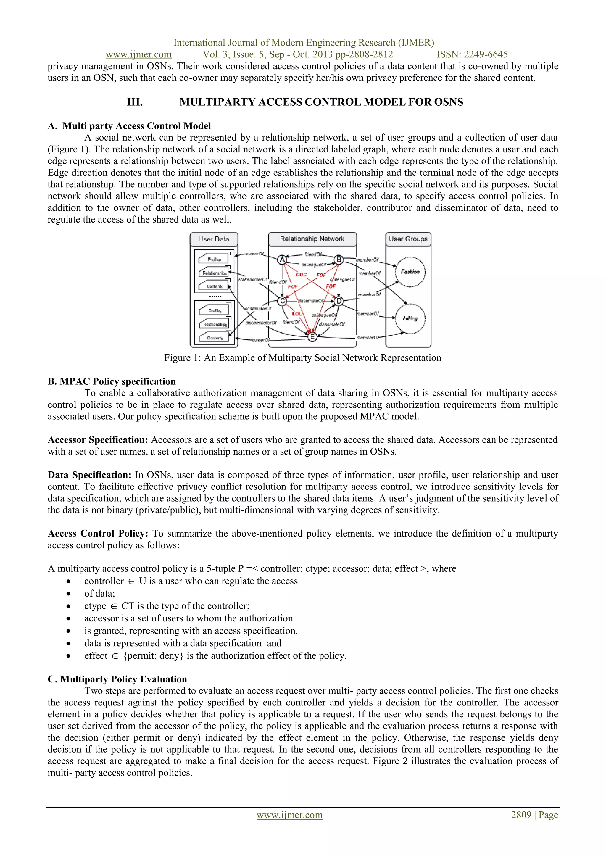 International Journal of Modern Engineering Research (IJMER)
www.ijmer.com
Vol. 3, Issue. 5, Sep - Oct. 2013 pp-2808-2812
ISSN: 2249-6645
privacy management in OSNs. Their work considered access control policies of a data content that is co-owned by multiple
users in an OSN, such that each co-owner may separately specify her/his own privacy preference for the shared content.

III.

MULTIPARTY ACCESS CONTROL MODEL FOR OSNS

A. Multi party Access Control Model
A social network can be represented by a relationship network, a set of user groups and a collection of user data
(Figure 1). The relationship network of a social network is a directed labeled graph, where each node denotes a user and each
edge represents a relationship between two users. The label associated with each edge represents the type of the relationship.
Edge direction denotes that the initial node of an edge establishes the relationship and the terminal node of the edge accepts
that relationship. The number and type of supported relationships rely on the specific social network and its purposes. Social
network should allow multiple controllers, who are associated with the shared data, to specify access control policies. In
addition to the owner of data, other controllers, including the stakeholder, contributor and disseminator of data, need to
regulate the access of the shared data as well.

Figure 1: An Example of Multiparty Social Network Representation
B. MPAC Policy specification
To enable a collaborative authorization management of data sharing in OSNs, it is essential for multiparty access
control policies to be in place to regulate access over shared data, representing authorization requirements from multiple
associated users. Our policy specification scheme is built upon the proposed MPAC model.
Accessor Specification: Accessors are a set of users who are granted to access the shared data. Accessors can be represented
with a set of user names, a set of relationship names or a set of group names in OSNs.
Data Specification: In OSNs, user data is composed of three types of information, user profile, user relationship and user
content. To facilitate effective privacy conflict resolution for multiparty access control, we introduce sensitivity levels for
data specification, which are assigned by the controllers to the shared data items. A user’s judgment of the sensitivity level of
the data is not binary (private/public), but multi-dimensional with varying degrees of sensitivity.
Access Control Policy: To summarize the above-mentioned policy elements, we introduce the definition of a multiparty
access control policy as follows:
A multiparty access control policy is a 5-tuple P =< controller; ctype; accessor; data; effect >, where
 controller  U is a user who can regulate the access
 of data;
 ctype  CT is the type of the controller;
 accessor is a set of users to whom the authorization
 is granted, representing with an access specification.
 data is represented with a data specification and
 effect  {permit; deny} is the authorization effect of the policy.
C. Multiparty Policy Evaluation
Two steps are performed to evaluate an access request over multi- party access control policies. The first one checks
the access request against the policy specified by each controller and yields a decision for the controller. The accessor
element in a policy decides whether that policy is applicable to a request. If the user who sends the request belongs to the
user set derived from the accessor of the policy, the policy is applicable and the evaluation process returns a response with
the decision (either permit or deny) indicated by the effect element in the policy. Otherwise, the response yields deny
decision if the policy is not applicable to that request. In the second one, decisions from all controllers responding to the
access request are aggregated to make a final decision for the access request. Figure 2 illustrates the evaluation process of
multi- party access control policies.

www.ijmer.com

2809 | Page

 