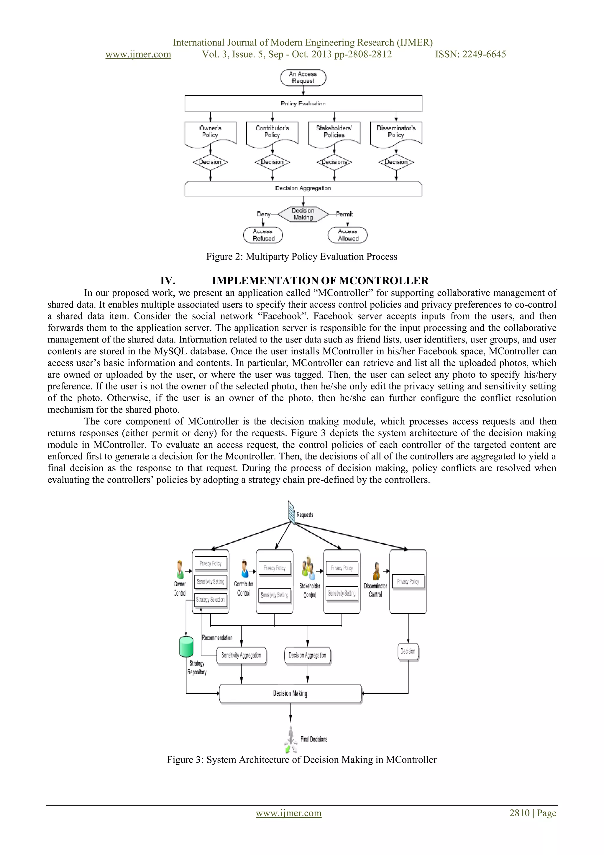 www.ijmer.com

International Journal of Modern Engineering Research (IJMER)
Vol. 3, Issue. 5, Sep - Oct. 2013 pp-2808-2812
ISSN: 2249-6645

Figure 2: Multiparty Policy Evaluation Process

IV.

IMPLEMENTATION OF MCONTROLLER

In our proposed work, we present an application called “MController” for supporting collaborative management of
shared data. It enables multiple associated users to specify their access control policies and privacy preferences to co-control
a shared data item. Consider the social network “Facebook”. Facebook server accepts inputs from the users, and then
forwards them to the application server. The application server is responsible for the input processing and the collaborative
management of the shared data. Information related to the user data such as friend lists, user identifiers, user groups, and user
contents are stored in the MySQL database. Once the user installs MController in his/her Facebook space, MController can
access user’s basic information and contents. In particular, MController can retrieve and list all the uploaded photos, which
are owned or uploaded by the user, or where the user was tagged. Then, the user can select any photo to specify his/hery
preference. If the user is not the owner of the selected photo, then he/she only edit the privacy setting and sensitivity setting
of the photo. Otherwise, if the user is an owner of the photo, then he/she can further configure the conflict resolution
mechanism for the shared photo.
The core component of MController is the decision making module, which processes access requests and then
returns responses (either permit or deny) for the requests. Figure 3 depicts the system architecture of the decision making
module in MController. To evaluate an access request, the control policies of each controller of the targeted content are
enforced first to generate a decision for the Mcontroller. Then, the decisions of all of the controllers are aggregated to yield a
final decision as the response to that request. During the process of decision making, policy conflicts are resolved when
evaluating the controllers’ policies by adopting a strategy chain pre-defined by the controllers.

Figure 3: System Architecture of Decision Making in MController

www.ijmer.com

2810 | Page

 