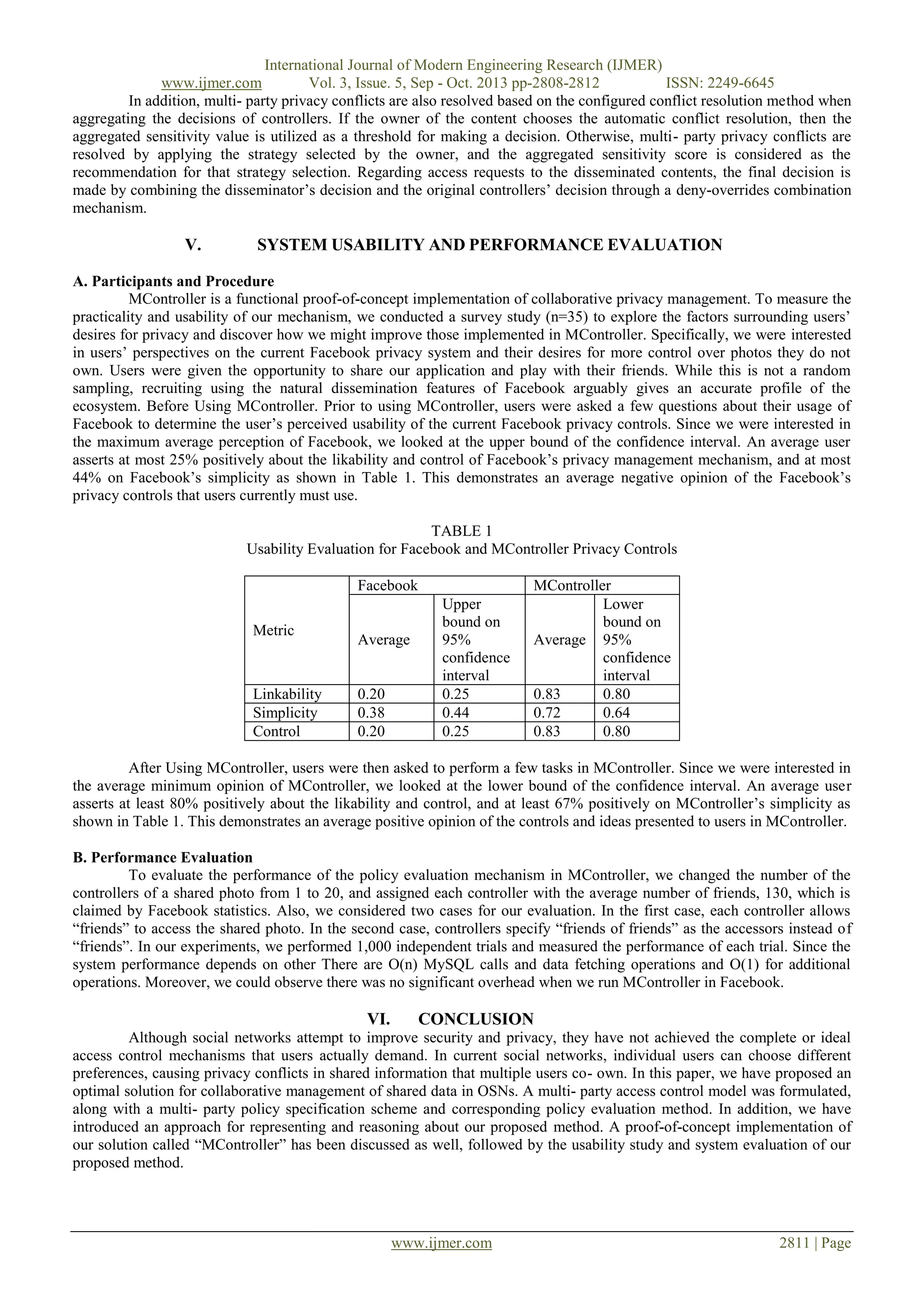 International Journal of Modern Engineering Research (IJMER)
www.ijmer.com
Vol. 3, Issue. 5, Sep - Oct. 2013 pp-2808-2812
ISSN: 2249-6645
In addition, multi- party privacy conflicts are also resolved based on the configured conflict resolution method when
aggregating the decisions of controllers. If the owner of the content chooses the automatic conflict resolution, then the
aggregated sensitivity value is utilized as a threshold for making a decision. Otherwise, multi- party privacy conflicts are
resolved by applying the strategy selected by the owner, and the aggregated sensitivity score is considered as the
recommendation for that strategy selection. Regarding access requests to the disseminated contents, the final decision is
made by combining the disseminator’s decision and the original controllers’ decision through a deny-overrides combination
mechanism.

V.

SYSTEM USABILITY AND PERFORMANCE EVALUATION

A. Participants and Procedure
MController is a functional proof-of-concept implementation of collaborative privacy management. To measure the
practicality and usability of our mechanism, we conducted a survey study (n=35) to explore the factors surrounding users’
desires for privacy and discover how we might improve those implemented in MController. Specifically, we were interested
in users’ perspectives on the current Facebook privacy system and their desires for more control over photos they do not
own. Users were given the opportunity to share our application and play with their friends. While this is not a random
sampling, recruiting using the natural dissemination features of Facebook arguably gives an accurate profile of the
ecosystem. Before Using MController. Prior to using MController, users were asked a few questions about their usage of
Facebook to determine the user’s perceived usability of the current Facebook privacy controls. Since we were interested in
the maximum average perception of Facebook, we looked at the upper bound of the confidence interval. An average user
asserts at most 25% positively about the likability and control of Facebook’s privacy management mechanism, and at most
44% on Facebook’s simplicity as shown in Table 1. This demonstrates an average negative opinion of the Facebook’s
privacy controls that users currently must use.
TABLE 1
Usability Evaluation for Facebook and MController Privacy Controls
Facebook
Metric

Linkability
Simplicity
Control

Average

0.20
0.38
0.20

Upper
bound on
95%
confidence
interval
0.25
0.44
0.25

MController
Lower
bound on
Average 95%
confidence
interval
0.83
0.80
0.72
0.64
0.83
0.80

After Using MController, users were then asked to perform a few tasks in MController. Since we were interested in
the average minimum opinion of MController, we looked at the lower bound of the confidence interval. An average user
asserts at least 80% positively about the likability and control, and at least 67% positively on MController’s simplicity as
shown in Table 1. This demonstrates an average positive opinion of the controls and ideas presented to users in MController.
B. Performance Evaluation
To evaluate the performance of the policy evaluation mechanism in MController, we changed the number of the
controllers of a shared photo from 1 to 20, and assigned each controller with the average number of friends, 130, which is
claimed by Facebook statistics. Also, we considered two cases for our evaluation. In the first case, each controller allows
“friends” to access the shared photo. In the second case, controllers specify “friends of friends” as the accessors instead of
“friends”. In our experiments, we performed 1,000 independent trials and measured the performance of each trial. Since the
system performance depends on other There are O(n) MySQL calls and data fetching operations and O(1) for additional
operations. Moreover, we could observe there was no significant overhead when we run MController in Facebook.

VI.

CONCLUSION

Although social networks attempt to improve security and privacy, they have not achieved the complete or ideal
access control mechanisms that users actually demand. In current social networks, individual users can choose different
preferences, causing privacy conflicts in shared information that multiple users co- own. In this paper, we have proposed an
optimal solution for collaborative management of shared data in OSNs. A multi- party access control model was formulated,
along with a multi- party policy specification scheme and corresponding policy evaluation method. In addition, we have
introduced an approach for representing and reasoning about our proposed method. A proof-of-concept implementation of
our solution called “MController” has been discussed as well, followed by the usability study and system evaluation of our
proposed method.

www.ijmer.com

2811 | Page

 