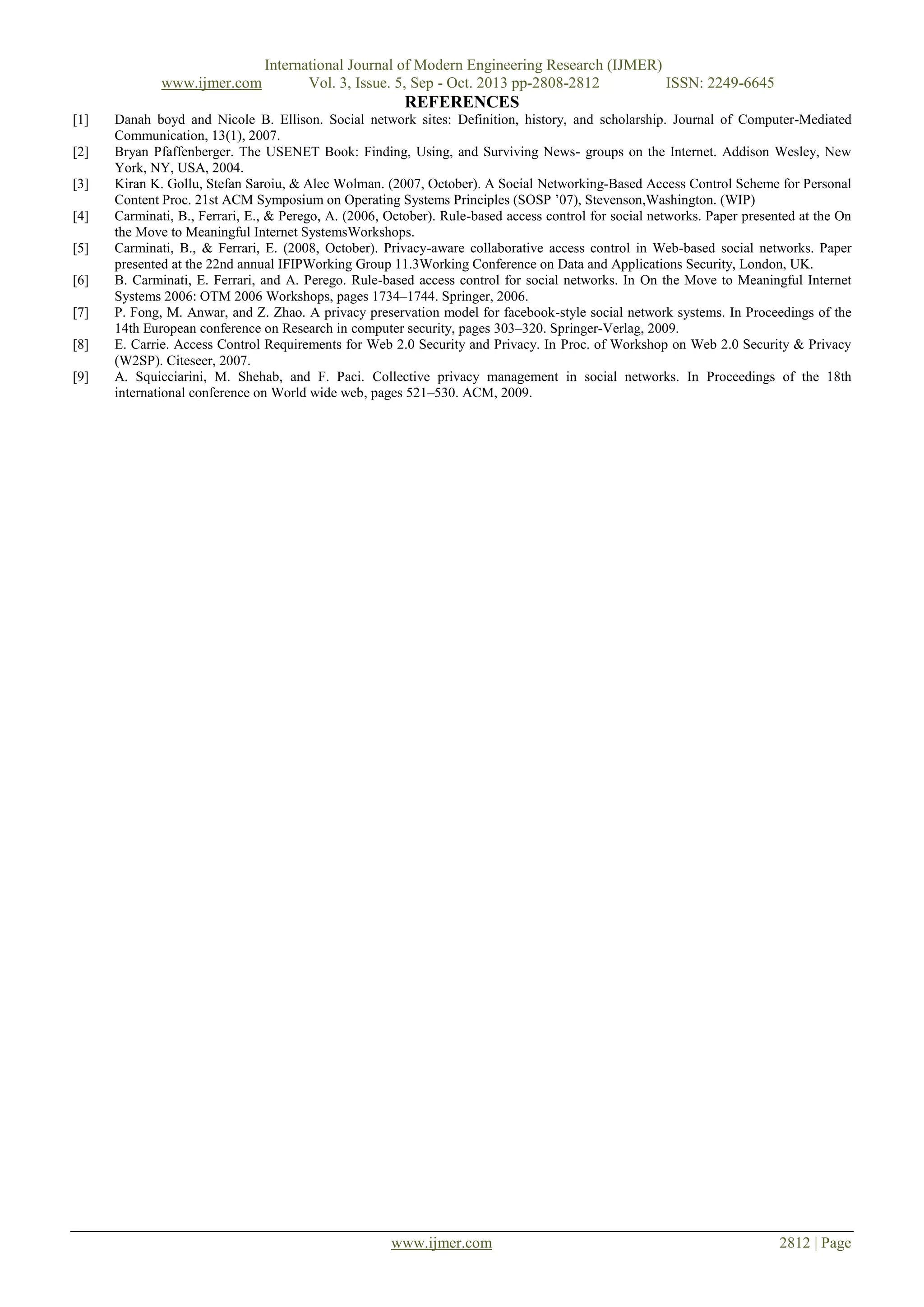 www.ijmer.com

International Journal of Modern Engineering Research (IJMER)
Vol. 3, Issue. 5, Sep - Oct. 2013 pp-2808-2812
ISSN: 2249-6645

REFERENCES
[1]
[2]
[3]
[4]
[5]
[6]
[7]
[8]
[9]

Danah boyd and Nicole B. Ellison. Social network sites: Definition, history, and scholarship. Journal of Computer-Mediated
Communication, 13(1), 2007.
Bryan Pfaffenberger. The USENET Book: Finding, Using, and Surviving News- groups on the Internet. Addison Wesley, New
York, NY, USA, 2004.
Kiran K. Gollu, Stefan Saroiu, & Alec Wolman. (2007, October). A Social Networking-Based Access Control Scheme for Personal
Content Proc. 21st ACM Symposium on Operating Systems Principles (SOSP ’07), Stevenson,Washington. (WIP)
Carminati, B., Ferrari, E., & Perego, A. (2006, October). Rule-based access control for social networks. Paper presented at the On
the Move to Meaningful Internet SystemsWorkshops.
Carminati, B., & Ferrari, E. (2008, October). Privacy-aware collaborative access control in Web-based social networks. Paper
presented at the 22nd annual IFIPWorking Group 11.3Working Conference on Data and Applications Security, London, UK.
B. Carminati, E. Ferrari, and A. Perego. Rule-based access control for social networks. In On the Move to Meaningful Internet
Systems 2006: OTM 2006 Workshops, pages 1734–1744. Springer, 2006.
P. Fong, M. Anwar, and Z. Zhao. A privacy preservation model for facebook-style social network systems. In Proceedings of the
14th European conference on Research in computer security, pages 303–320. Springer-Verlag, 2009.
E. Carrie. Access Control Requirements for Web 2.0 Security and Privacy. In Proc. of Workshop on Web 2.0 Security & Privacy
(W2SP). Citeseer, 2007.
A. Squicciarini, M. Shehab, and F. Paci. Collective privacy management in social networks. In Proceedings of the 18th
international conference on World wide web, pages 521–530. ACM, 2009.

www.ijmer.com

2812 | Page

 