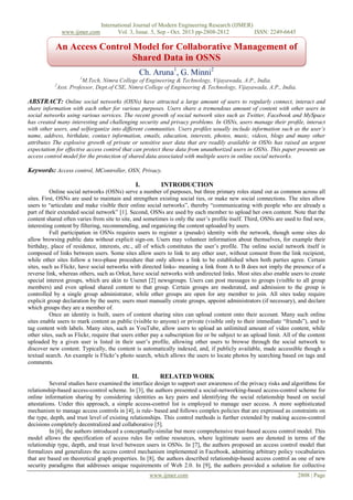 www.ijmer.com

International Journal of Modern Engineering Research (IJMER)
Vol. 3, Issue. 5, Sep - Oct. 2013 pp-2808-2812
ISSN: 2249-6645

An Access Control Model for Collaborative Management of
Shared Data in OSNS
Ch. Aruna1, G. Minni2
1

M.Tech, Nimra College of Engineering & Technology, Vijayawada, A.P., India.
Asst. Professor, Dept.of CSE, Nimra College of Engineering & Technology, Vijayawada, A.P., India.

2

ABSTRACT: Online social networks (OSNs) have attracted a large amount of users to regularly connect, interact and
share information with each other for various purposes. Users share a tremendous amount of content with other users in
social networks using various services. The recent growth of social network sites such as Twitter, Facebook and MySpace
has created many interesting and challenging security and privacy problems. In OSNs, users manage their proﬁle, interact
with other users, and selforganize into different communities. Users proﬁles usually include information such as the user’s
name, address, birthdate, contact information, emails, education, interests, photos, music, videos, blogs and many other
attributes The explosive growth of private or sensitive user data that are readily available in OSNs has raised an urgent
expectation for effective access control that can protect these data from unauthorized users in OSNs. This paper presents an
access control model for the protection of shared data associated with multiple users in online social networks.

Keywords: Access control, MController, OSN, Privacy.
I.

INTRODUCTION

Online social networks (OSNs) serve a number of purposes, but three primary roles stand out as common across all
sites. First, OSNs are used to maintain and strengthen existing social ties, or make new social connections. The sites allow
users to “articulate and make visible their online social networks”, thereby “communicating with people who are already a
part of their extended social network” [1]. Second, OSNs are used by each member to upload her own content. Note that the
content shared often varies from site to site, and sometimes is only the user’s profile itself. Third, OSNs are used to find new,
interesting content by filtering, recommending, and organizing the content uploaded by users.
Full participation in OSNs requires users to register a (pseudo) identity with the network, though some sites do
allow browsing public data without explicit sign-on. Users may volunteer information about themselves, for example their
birthday, place of residence, interests, etc., all of which constitutes the user’s profile. The online social network itself is
composed of links between users. Some sites allow users to link to any other user, without consent from the link recipient,
while other sites follow a two-phase procedure that only allows a link to be established when both parties agree. Certain
sites, such as Flickr, have social networks with directed links- meaning a link from A to B does not imply the presence of a
reverse link, whereas others, such as Orkut, have social networks with undirected links. Most sites also enable users to create
special interest groups, which are akin to Usenet [2] newsgroups. Users can post messages to groups (visible to all group
members) and even upload shared content to that group. Certain groups are moderated, and admission to the group is
controlled by a single group administrator, while other groups are open for any member to join. All sites today require
explicit group declaration by the users; users must manually create groups, appoint administrators (if necessary), and declare
which groups they are a member of.
Once an identity is built, users of content sharing sites can upload content onto their account. Many such online
sites enable users to mark content as public (visible to anyone) or private (visible only to their immediate “friends”), and to
tag content with labels. Many sites, such as YouTube, allow users to upload an unlimited amount of video content, while
other sites, such as Flickr, require that users either pay a subscription fee or be subject to an upload limit. All of the content
uploaded by a given user is listed in their user’s profile, allowing other users to browse through the social network to
discover new content. Typically, the content is automatically indexed, and, if publicly available, made accessible though a
textual search. An example is Flickr’s photo search, which allows the users to locate photos by searching based on tags and
comments.

II.

RELATED WORK

Several studies have examined the interface design to support user awareness of the privacy risks and algorithms for
relationship-based access-control scheme. In [3], the authors presented a social-networking-based access-control scheme for
online information sharing by considering identities as key pairs and identifying the social relationship based on social
attestations. Under this approach, a simple access-control list is employed to manage user access. A more sophisticated
mechanism to manage access controls in [4], is rule- based and follows complex policies that are expressed as constraints on
the type, depth, and trust level of existing relationships. This control methods is further extended by making access-control
decisions completely decentralized and collaborative [5].
In [6], the authors introduced a conceptually-similar but more comprehensive trust-based access control model. This
model allows the specification of access rules for online resources, where legitimate users are denoted in terms of the
relationship type, depth, and trust level between users in OSNs. In [7], the authors proposed an access control model that
formalizes and generalizes the access control mechanism implemented in Facebook, admitting arbitrary policy vocabularies
that are based on theoretical graph properties. In [8], the authors described relationship-based access control as one of new
security paradigms that addresses unique requirements of Web 2.0. In [9], the authors provided a solution for collective
www.ijmer.com

2808 | Page

 