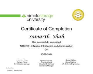 Certificate of Completion
Has successfully completed
On
Richard Palmer
Sr. Education Manager
Thomas Waung
Education & Technical
Operations Manager
Certificate Code:
Randy Hopkins
VP, Systems Engineering
Randy Hopkins
NTS-2001-I: Nimble Introduction and Administration
NTS-2001-I-Exam
Samarth Shah
10/20/2014
10/20/2014
 