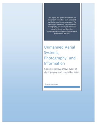 This report will give a brief review on
historically important court cases and
legislation involving photography. The
report will then cover current uses of
photography, specifically to unmanned
aerial systems, and then give
recommendations for good business and
government practice.
Unmanned Aerial
Systems,
Photography, and
Information
A concise review of law, types of
photography, and issues that arise.
Brian Kronenberger
 