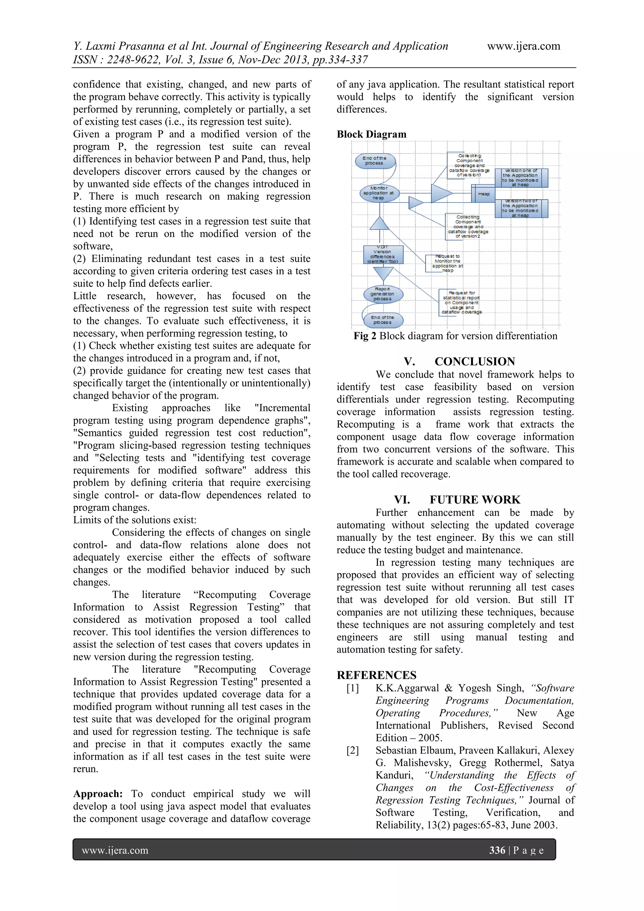 Y. Laxmi Prasanna et al Int. Journal of Engineering Research and Application
ISSN : 2248-9622, Vol. 3, Issue 6, Nov-Dec 2013, pp.334-337
confidence that existing, changed, and new parts of
the program behave correctly. This activity is typically
performed by rerunning, completely or partially, a set
of existing test cases (i.e., its regression test suite).
Given a program P and a modified version of the
program P, the regression test suite can reveal
differences in behavior between P and Pand, thus, help
developers discover errors caused by the changes or
by unwanted side effects of the changes introduced in
P. There is much research on making regression
testing more efficient by
(1) Identifying test cases in a regression test suite that
need not be rerun on the modified version of the
software,
(2) Eliminating redundant test cases in a test suite
according to given criteria ordering test cases in a test
suite to help find defects earlier.
Little research, however, has focused on the
effectiveness of the regression test suite with respect
to the changes. To evaluate such effectiveness, it is
necessary, when performing regression testing, to
(1) Check whether existing test suites are adequate for
the changes introduced in a program and, if not,
(2) provide guidance for creating new test cases that
specifically target the (intentionally or unintentionally)
changed behavior of the program.
Existing approaches like "Incremental
program testing using program dependence graphs",
"Semantics guided regression test cost reduction",
"Program slicing-based regression testing techniques
and "Selecting tests and "identifying test coverage
requirements for modified software" address this
problem by defining criteria that require exercising
single control- or data-flow dependences related to
program changes.
Limits of the solutions exist:
Considering the effects of changes on single
control- and data-flow relations alone does not
adequately exercise either the effects of software
changes or the modified behavior induced by such
changes.
The literature “Recomputing Coverage
Information to Assist Regression Testing” that
considered as motivation proposed a tool called
recover. This tool identifies the version differences to
assist the selection of test cases that covers updates in
new version during the regression testing.
The literature "Recomputing Coverage
Information to Assist Regression Testing" presented a
technique that provides updated coverage data for a
modified program without running all test cases in the
test suite that was developed for the original program
and used for regression testing. The technique is safe
and precise in that it computes exactly the same
information as if all test cases in the test suite were
rerun.
Approach: To conduct empirical study we will
develop a tool using java aspect model that evaluates
the component usage coverage and dataflow coverage
www.ijera.com

www.ijera.com

of any java application. The resultant statistical report
would helps to identify the significant version
differences.
Block Diagram

Fig 2 Block diagram for version differentiation

V.

CONCLUSION

We conclude that novel framework helps to
identify test case feasibility based on version
differentials under regression testing. Recomputing
coverage information
assists regression testing.
Recomputing is a frame work that extracts the
component usage data flow coverage information
from two concurrent versions of the software. This
framework is accurate and scalable when compared to
the tool called recoverage.

VI.

FUTURE WORK

Further enhancement can be made by
automating without selecting the updated coverage
manually by the test engineer. By this we can still
reduce the testing budget and maintenance.
In regression testing many techniques are
proposed that provides an efficient way of selecting
regression test suite without rerunning all test cases
that was developed for old version. But still IT
companies are not utilizing these techniques, because
these techniques are not assuring completely and test
engineers are still using manual testing and
automation testing for safety.

REFERENCES
[1]

[2]

K.K.Aggarwal & Yogesh Singh, “Software
Engineering
Programs
Documentation,
Operating
Procedures,”
New
Age
International Publishers, Revised Second
Edition – 2005.
Sebastian Elbaum, Praveen Kallakuri, Alexey
G. Malishevsky, Gregg Rothermel, Satya
Kanduri, “Understanding the Effects of
Changes on the Cost-Effectiveness of
Regression Testing Techniques,” Journal of
Software
Testing,
Verification,
and
Reliability, 13(2) pages:65-83, June 2003.
336 | P a g e

 