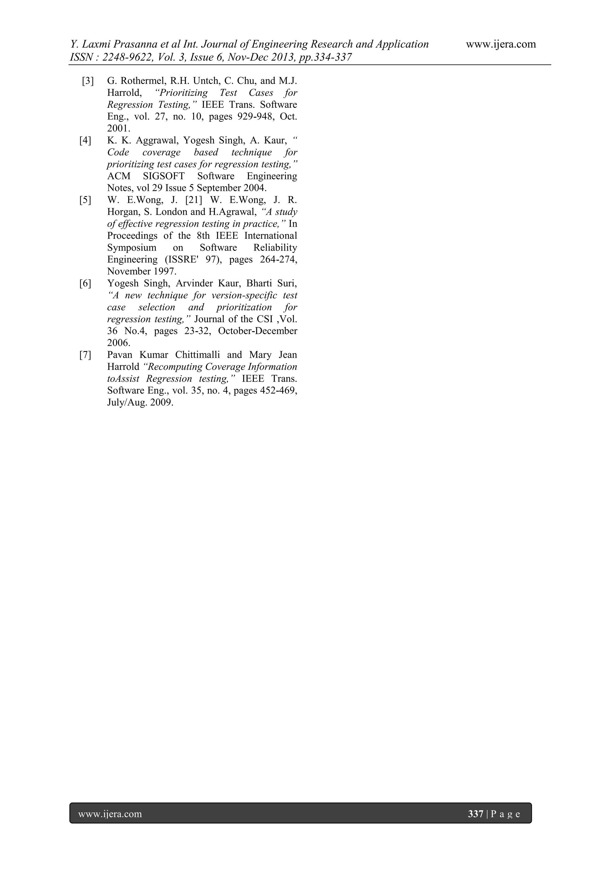 Y. Laxmi Prasanna et al Int. Journal of Engineering Research and Application
ISSN : 2248-9622, Vol. 3, Issue 6, Nov-Dec 2013, pp.334-337
[3]

[4]

[5]

[6]

[7]

www.ijera.com

G. Rothermel, R.H. Untch, C. Chu, and M.J.
Harrold, “Prioritizing Test Cases for
Regression Testing,” IEEE Trans. Software
Eng., vol. 27, no. 10, pages 929-948, Oct.
2001.
K. K. Aggrawal, Yogesh Singh, A. Kaur, “
Code coverage based technique for
prioritizing test cases for regression testing,”
ACM SIGSOFT Software Engineering
Notes, vol 29 Issue 5 September 2004.
W. E.Wong, J. [21] W. E.Wong, J. R.
Horgan, S. London and H.Agrawal, “A study
of effective regression testing in practice,” In
Proceedings of the 8th IEEE International
Symposium
on
Software
Reliability
Engineering (ISSRE' 97), pages 264-274,
November 1997.
Yogesh Singh, Arvinder Kaur, Bharti Suri,
“A new technique for version-specific test
case selection and prioritization for
regression testing,” Journal of the CSI ,Vol.
36 No.4, pages 23-32, October-December
2006.
Pavan Kumar Chittimalli and Mary Jean
Harrold “Recomputing Coverage Information
toAssist Regression testing,” IEEE Trans.
Software Eng., vol. 35, no. 4, pages 452-469,
July/Aug. 2009.

www.ijera.com

337 | P a g e

 