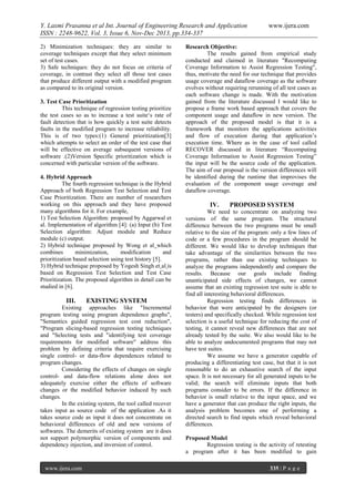 Y. Laxmi Prasanna et al Int. Journal of Engineering Research and Application
ISSN : 2248-9622, Vol. 3, Issue 6, Nov-Dec 2013, pp.334-337
2) Minimization techniques: they are similar to
coverage techniques except that they select minimum
set of test cases.
3) Safe techniques: they do not focus on criteria of
coverage, in contrast they select all those test cases
that produce different output with a modified program
as compared to its original version.
3. Test Case Prioritization
This technique of regression testing prioritize
the test cases so as to increase a test suite‘s rate of
fault detection that is how quickly a test suite detects
faults in the modified program to increase reliability.
This is of two types:(1) General prioritization[3]
which attempts to select an order of the test case that
will be effective on average subsequent versions of
software .(2)Version Specific prioritization which is
concerned with particular version of the software.
4. Hybrid Approach
The fourth regression technique is the Hybrid
Approach of both Regression Test Selection and Test
Case Prioritization. There are number of researchers
working on this approach and they have proposed
many algorithms for it. For example,
1) Test Selection Algorithm: proposed by Aggarwal et
al. Implementation of algorithm [4]: (a) Input (b) Test
Selection algorithm: Adjust module and Reduce
module (c) output.
2) Hybrid technique proposed by Wong et al which
combines
minimization,
modification
and
prioritization based selection using test history [5].
3) Hybrid technique proposed by Yogesh Singh et al is
based on Regression Test Selection and Test Case
Prioritization. The proposed algorithm in detail can be
studied in [6].

III.

EXISTING SYSTEM

Existing approaches like "Incremental
program testing using program dependence graphs",
"Semantics guided regression test cost reduction",
"Program slicing-based regression testing techniques
and "Selecting tests and "identifying test coverage
requirements for modified software" address this
problem by defining criteria that require exercising
single control- or data-flow dependences related to
program changes.
Considering the effects of changes on single
control- and data-flow relations alone does not
adequately exercise either the effects of software
changes or the modified behavior induced by such
changes.
In the existing system, the tool called recover
takes input as source code of the application .As it
takes source code as input it does not concentrate on
behavioral differences of old and new versions of
softwares. The demerits of existing system are it does
not support polymorphic version of components and
dependency injection, and inversion of control.

www.ijera.com

www.ijera.com

Research Objective:
The results gained from empirical study
conducted and claimed in literature "Recomputing
Coverage Information to Assist Regression Testing",
thus, motivate the need for our technique that provides
usage coverage and dataflow coverage as the software
evolves without requiring rerunning of all test cases as
each software change is made. With the motivation
gained from the literature discussed I would like to
propose a frame work based approach that covers the
component usage and dataflow in new version. The
approach of the proposed model is that it is a
framework that monitors the applications activities
and flow of execution during that application’s
execution time. Where as in the case of tool called
RECOVER discussed in literature “Recomputing
Coverage Information to Assist Regression Testing”
the input will be the source code of the application.
The aim of our proposal is the version differences will
be identified during the runtime that improvises the
evaluation of the component usage coverage and
dataflow coverage.

IV.

PROPOSED SYSTEM

We need to concentrate on analyzing two
versions of the same program. The structural
difference between the two programs must be small
relative to the size of the program: only a few lines of
code or a few procedures in the program should be
different. We would like to develop techniques that
take advantage of the similarities between the two
programs, rather than use existing techniques to
analyze the programs independently and compare the
results. Because our goals include finding
unanticipated side effects of changes, we cannot
assume that an existing regression test suite is able to
find all interesting behavioral differences.
Regression testing finds differences in
behavior that were anticipated by the designers (or
testers) and specifically checked. While regression test
selection is a useful technique for reducing the cost of
testing, it cannot reveal new differences that are not
already tested by the suite. We also would like to be
able to analyze undocumented programs that may not
have test suites.
We assume we have a generator capable of
producing a differentiating test case, but that it is not
reasonable to do an exhaustive search of the input
space. It is not necessary for all generated inputs to be
valid; the search will eliminate inputs that both
programs consider to be errors. If the difference in
behavior is small relative to the input space, and we
have a generator that can produce the right inputs, the
analysis problem becomes one of performing a
directed search to find inputs which reveal behavioral
differences.
Proposed Model
Regression testing is the activity of retesting
a program after it has been modified to gain
335 | P a g e

 