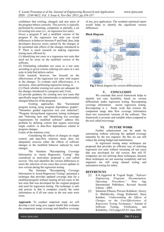 Y. Laxmi Prasanna et al Int. Journal of Engineering Research and Application
ISSN : 2248-9622, Vol. 3, Issue 6, Nov-Dec 2013, pp.334-337
confidence that existing, changed, and new parts of
the program behave correctly. This activity is typically
performed by rerunning, completely or partially, a set
of existing test cases (i.e., its regression test suite).
Given a program P and a modified version of the
program P, the regression test suite can reveal
differences in behavior between P and Pand, thus, help
developers discover errors caused by the changes or
by unwanted side effects of the changes introduced in
P. There is much research on making regression
testing more efficient by
(1) Identifying test cases in a regression test suite that
need not be rerun on the modified version of the
software,
(2) Eliminating redundant test cases in a test suite
according to given criteria ordering test cases in a test
suite to help find defects earlier.
Little research, however, has focused on the
effectiveness of the regression test suite with respect
to the changes. To evaluate such effectiveness, it is
necessary, when performing regression testing, to
(1) Check whether existing test suites are adequate for
the changes introduced in a program and, if not,
(2) provide guidance for creating new test cases that
specifically target the (intentionally or unintentionally)
changed behavior of the program.
Existing approaches like "Incremental
program testing using program dependence graphs",
"Semantics guided regression test cost reduction",
"Program slicing-based regression testing techniques
and "Selecting tests and "identifying test coverage
requirements for modified software" address this
problem by defining criteria that require exercising
single control- or data-flow dependences related to
program changes.
Limits of the solutions exist:
Considering the effects of changes on single
control- and data-flow relations alone does not
adequately exercise either the effects of software
changes or the modified behavior induced by such
changes.
The literature “Recomputing Coverage
Information to Assist Regression Testing” that
considered as motivation proposed a tool called
recover. This tool identifies the version differences to
assist the selection of test cases that covers updates in
new version during the regression testing.
The literature "Recomputing Coverage
Information to Assist Regression Testing" presented a
technique that provides updated coverage data for a
modified program without running all test cases in the
test suite that was developed for the original program
and used for regression testing. The technique is safe
and precise in that it computes exactly the same
information as if all test cases in the test suite were
rerun.
Approach: To conduct empirical study we will
develop a tool using java aspect model that evaluates
the component usage coverage and dataflow coverage
www.ijera.com

www.ijera.com

of any java application. The resultant statistical report
would helps to identify the significant version
differences.
Block Diagram

Fig 2 Block diagram for version differentiation

V.

CONCLUSION

We conclude that novel framework helps to
identify test case feasibility based on version
differentials under regression testing. Recomputing
coverage information
assists regression testing.
Recomputing is a frame work that extracts the
component usage data flow coverage information
from two concurrent versions of the software. This
framework is accurate and scalable when compared to
the tool called recoverage.

VI.

FUTURE WORK

Further enhancement can be made by
automating without selecting the updated coverage
manually by the test engineer. By this we can still
reduce the testing budget and maintenance.
In regression testing many techniques are
proposed that provides an efficient way of selecting
regression test suite without rerunning all test cases
that was developed for old version. But still IT
companies are not utilizing these techniques, because
these techniques are not assuring completely and test
engineers are still using manual testing and
automation testing for safety.

REFERENCES
[1]

[2]

K.K.Aggarwal & Yogesh Singh, “Software
Engineering
Programs
Documentation,
Operating
Procedures,”
New
Age
International Publishers, Revised Second
Edition – 2005.
Sebastian Elbaum, Praveen Kallakuri, Alexey
G. Malishevsky, Gregg Rothermel, Satya
Kanduri, “Understanding the Effects of
Changes on the Cost-Effectiveness of
Regression Testing Techniques,” Journal of
Software
Testing,
Verification,
and
Reliability, 13(2) pages:65-83, June 2003.
336 | P a g e

 