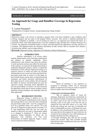 Y. Laxmi Prasanna et al Int. Journal of Engineering Research and Application
ISSN : 2248-9622, Vol. 3, Issue 6, Nov-Dec 2013, pp.334-337

RESEARCH ARTICLE

www.ijera.com

OPEN ACCESS

An Approach for Usage and Dataflow Coverage in Regression
Testing
Y. Laxmi Prasanna*
*(Department of Computer Science, Anurag Engineering College, Kodad)

ABSTRACT
Regression testing is the activity of retesting a program after it has been modified to gain confidence that
existing, changed, and new parts of the program behave correctly. This activity is typically performed by
rerunning, completely or partially, a set of existing test cases (i.e., its regression test suite).In this thesis we
proposed a frame work based approach that covers the component usage and data flow variations between two
versions. The approach of proposed model is a frame work that monitors the applications activities and flow of
execution. This approach shows the statistical information of both versions such as execution flow statistics,
execution time statistics, and coverage statistics.
Keywords: Regression testing , Regression Test Selection, Software Maintenance.

I.

INTRODUCTION

Software maintenance is an activity which
includes enhancements, error corrections, optimization
and deletion of obsolete capabilities. These
modifications in the software may cause the software
to work incorrectly and may also affect the other parts
of the software, so to prevent this Regression testing is
performed. Regression testing is used to revalidate the
modifications of the software. Regression testing is an
expensive process in which test suites are executed
ensuring that no new errors have been introduced into
previously tested code. In section 2 of this paper we
have broadly shown various types of regression testing
techniques and further discussed classifications of
these types given by various authors, then moving into
the details of selective and prioritizing test cases for
regression testing, discussing search algorithms for
test case prioritization. In section 3 we have discussed
the approaches which may be used to compare various
regression testing techniques and challenges faced by
these approaches.

II.

REGRESSION TESTING

Regression testing is defined [1] as “the
process of retesting the modified parts of the software
and ensuring that no new errors have been introduced
into previously tested code”. Let P be a program [2],
let P′ be a modified version of P, and let T be a test
suite for P. Regression testing consists of reusing T on
P′, and determining where the new test cases are
needed to effectively test code or functionality added
to or changed in producing P′. There are various
regression testing techniques (1) Retest all; (2)
Regression Test Selection; (3) Test Case
Prioritization; (4) Hybrid Approach. Figure 1 shows
various regression testing techniques.

www.ijera.com

Fig1 Regression Testing Techniques
1. Retest
Retest all technique is very expensive as
compared to techniques which will be discussed
further as regression test suites are costly to execute in
full as it require more time and budget.
2. Regression Test Selection (RTS)
Due to expensive nature of “retest all”
technique, Regression Test Selection is performed. In
this technique instead of rerunning the whole test suite
we select a part of test suite to rerun if the cost of
selecting a part of test suite is less than the cost of
running the tests that RTS allows us to omit. RTS
divides the existing test suite into (1) Reusable test
cases; (2) Retestable test cases; (3) Obsolete test cases.
In addition to this classification RTS may create new
test cases that test the program for areas which are not
covered by the existing test cases. RTS techniques are
broadly classified into three categories [1].
1) Coverage techniques: they take the test coverage
criteria into account. They find coverable program
parts that have been modified and select test cases that
work on these parts.
334 | P a g e

 