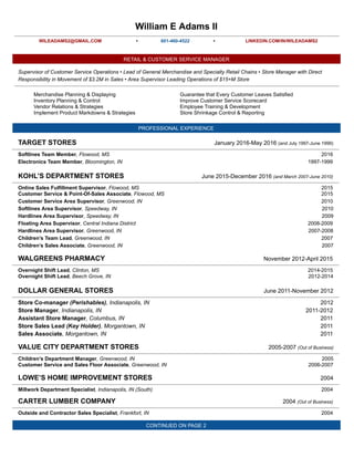 William      E      Adams      II  
  
WILEADAMS2@GMAIL.COM   •  
  
601-­460-­4522   •   LINKEDIN.COM/IN/WILEADAMS2  
  
RETAIL      &      CUSTOMER      SERVICE      MANAGER  
  
Supervisor      of      Customer      Service      Operations      •      Lead      of      General      Merchandise      and      Specialty      Retail      Chains      •      Store      Manager      with      Direct  
Responsibility      in      Movement      of      $3.2M      in      Sales      •      Area      Supervisor      Leading      Operations      of      $15+M      Store  
  
Merchandise      Planning      &      Displaying  
Inventory      Planning      &      Control  
Vendor      Relations      &      Strategies  
Implement      Product      Markdowns      &      Strategies  
Guarantee      that      Every      Customer      Leaves      Satisfied  
Improve      Customer      Service      Scorecard  
Employee      Training      &      Development  
Store      Shrinkage      Control      &      Reporting  
  
PROFESSIONAL      EXPERIENCE  
  
TARGET      STORES January      2016-­May      2016        (and      July      1997-­June      1999)  
  
Softlines      Team      Member  ,      Flowood,      MS 2016  
Electronics      Team      Member  ,      Bloomington,      IN 1997-­1999  
  
KOHL’S      DEPARTMENT      STORES June      2015-­December      2016        (and      March      2007-­June      2010)  
  
Online      Sales      Fulfillment      Supervisor  ,      Flowood,      MS 2015  
Customer      Service      &      Point-­Of-­Sales      Associate  ,      Flowood,      MS 2015  
Customer      Service      Area      Supervisor  ,      Greenwood,      IN 2010  
Softlines      Area      Supervisor  ,      Speedway,      IN 2010  
Hardlines      Area      Supervisor  ,      Speedway,      IN 2009  
Floating      Area      Supervisor  ,      Central      Indiana      District 2008-­2009  
Hardlines      Area      Supervisor  ,      Greenwood,      IN 2007-­2008  
Children’s      Team      Lead  ,      Greenwood,      IN 2007  
Children’s      Sales      Associate  ,      Greenwood,      IN 2007  
  
WALGREENS      PHARMACY November      2012-­April      2015  
  
Overnight      Shift      Lead  ,      Clinton,      MS 2014-­2015  
Overnight      Shift      Lead  ,      Beech      Grove,      IN 2012-­2014  
  
DOLLAR      GENERAL      STORES June      2011-­November      2012  
  
Store      Co-­manager        (Perishables)  ,      Indianapolis,      IN 2012  
Store      Manager  ,      Indianapolis,      IN 2011-­2012  
Assistant      Store      Manager  ,      Columbus,      IN 2011  
Store      Sales      Lead        (Key      Holder)  ,      Morgantown,      IN 2011  
Sales      Associate  ,      Morgantown,      IN 2011  
  
VALUE      CITY      DEPARTMENT      STORES 2005-­2007        (Out      of      Business)  
  
Children’s      Department      Manager  ,      Greenwood,      IN 2005  
Customer      Service      and      Sales      Floor      Associate  ,      Greenwood,      IN 2006-­2007  
  
LOWE’S      HOME      IMPROVEMENT      STORES 2004  
  
Millwork      Department      Specialist  ,      Indianapolis,      IN      (South) 2004  
  
CARTER      LUMBER      COMPANY 2004        (Out      of      Business)  
  
Outside      and      Contractor      Sales      Specialist  ,      Frankfort,      IN 2004  
  
CONTINUED      ON      PAGE      2  
 