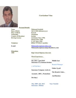 Curriculum Vitae
Personal Details:
Name Muhanad Istaitieh
Date of Birth 04/11/1969 (dd/mm/yyyy)
Place of Birth Kuwait
Nationality Jordanian
Country Of Resident Jordan
Driving License Jordanian Since 1996
Omani Since 1998
U.A.E Since 1999
Telephone 00962-797918167 (mobile)
E-mail Muhanadscorpion@yahoo.com
Muhanadscorpion@zainjo.blackberry.com
Education:
1989 High School Diploma (Kuwait)
Work Experience:
Dec 2014- April 2015 Middle East
Insurance Co (Amman-Jordan)
Branch Manager
( Al-Weh'dat )
Follow Up all
Insurance Company works in
The Branch ( Sales ,
Accounts , HR's , Promotions
And Bussines
Develop )
May 2009- July 2012 Noor Takaful
Insurance (Dubai)
 