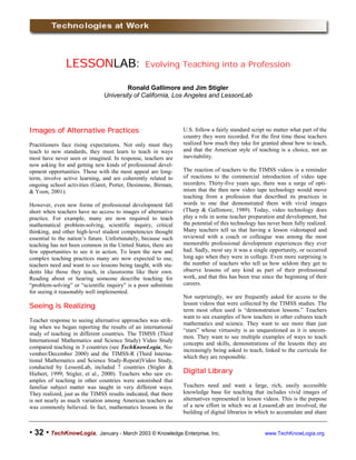 !!!! 32 !!!! TechKnowLogia, January - March 2003 © Knowledge Enterprise, Inc. www.TechKnowLogia.org
LESSONLESSONLESSONLESSONLABLABLABLAB: Evolving Teaching into a Profession
Ronald Gallimore and Jim Stigler
University of California, Los Angeles and LessonLab
Images of Alternative PracticesImages of Alternative PracticesImages of Alternative PracticesImages of Alternative Practices
Practitioners face rising expectations. Not only must they
teach to new standards, they must learn to teach in ways
most have never seen or imagined. In response, teachers are
now asking for and getting new kinds of professional devel-
opment opportunities. Those with the most appeal are long-
term, involve active learning, and are coherently related to
ongoing school activities (Garet, Porter, Desimone, Birman,
& Yoon, 2001).
However, even new forms of professional development fall
short when teachers have no access to images of alternative
practice. For example, many are now required to teach
mathematical problem-solving, scientific inquiry, critical
thinking, and other high-level student competencies thought
essential to the nation’s future. Unfortunately, because such
teaching has not been common in the United States, there are
few opportunities to see it in action. To learn the new and
complex teaching practices many are now expected to use,
teachers need and want to see lessons being taught, with stu-
dents like those they teach, in classrooms like their own.
Reading about or hearing someone describe teaching for
“problem-solving” or “scientific inquiry” is a poor substitute
for seeing it reasonably well implemented.
Seeing is RealizingSeeing is RealizingSeeing is RealizingSeeing is Realizing
Teacher response to seeing alternative approaches was strik-
ing when we began reporting the results of an international
study of teaching in different countries. The TIMSS (Third
International Mathematics and Science Study) Video Study
compared teaching in 3 countries (see TechKnowLogia, No-
vember/December 2000) and the TIMSS-R (Third Interna-
tional Mathematics and Science Study-Repeat)Video Study,
conducted by LessonLab, included 7 countries (Stigler &
Hiebert, 1999; Stigler, et al., 2000). Teachers who saw ex-
amples of teaching in other countries were astonished that
familiar subject matter was taught in very different ways.
They realized, just as the TIMSS results indicated, that there
is not nearly as much variation among American teachers as
was commonly believed. In fact, mathematics lessons in the
U.S. follow a fairly standard script no matter what part of the
country they were recorded. For the first time these teachers
realized how much they take for granted about how to teach,
and that the American style of teaching is a choice, not an
inevitability.
The reaction of teachers to the TIMSS videos is a reminder
of reactions to the commercial introduction of video tape
recorders. Thirty-five years ago, there was a surge of opti-
mism that the then new video tape technology would move
teaching from a profession that described its practices in
words to one that demonstrated them with vivid images
(Tharp & Gallimore, 1989). Today, video technology does
play a role in some teacher preparation and development, but
the potential of this technology has never been fully realized.
Many teachers tell us that having a lesson videotaped and
reviewed with a coach or colleague was among the most
memorable professional development experiences they ever
had. Sadly, most say it was a single opportunity, or occurred
long ago when they were in college. Even more surprising is
the number of teachers who tell us how seldom they get to
observe lessons of any kind as part of their professional
work, and that this has been true since the beginning of their
careers.
Not surprisingly, we are frequently asked for access to the
lesson videos that were collected by the TIMSS studies. The
term most often used is “demonstration lessons.” Teachers
want to see examples of how teachers in other cultures teach
mathematics and science. They want to see more than just
“stars” whose virtuosity is as unquestioned as it is uncom-
mon. They want to see multiple examples of ways to teach
concepts and skills, demonstrations of the lessons they are
increasingly being asked to teach, linked to the curricula for
which they are responsible.
Digital LibraryDigital LibraryDigital LibraryDigital Library
Teachers need and want a large, rich, easily accessible
knowledge base for teaching that includes vivid images of
alternatives represented in lesson videos. This is the purpose
of a new effort in which we at LessonLab are involved, the
building of digital libraries in which to accumulate and share
 