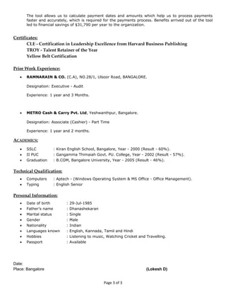 The tool allows us to calculate payment dates and amounts which help us to process payments
faster and accurately, which is required for the payments process. Benefits arrived out of the tool
led to financial savings of $31,790 per year to the organization.
Certificates:
CLE - Certification in Leadership Excellence from Harvard Business Publishing
TROY - Talent Retainer of the Year
Yellow Belt Certification
Prior Work Experience:
• RAMNARAIN & CO. (C.A), NO.28/1, Ulsoor Road, BANGALORE.
Designation: Executive - Audit
Experience: 1 year and 3 Months.
• METRO Cash & Carry Pvt. Ltd, Yeshwanthpur, Bangalore.
Designation: Associate (Cashier) - Part Time
Experience: 1 year and 2 months.
ACADEMICS:
• SSLC : Kiran English School, Bangalore, Year - 2000 (Result - 60%).
• II PUC : Gangamma Thimaiah Govt. PU. College, Year - 2002 (Result - 57%).
• Graduation : B.COM, Bangalore University, Year - 2005 (Result - 46%).
Technical Qualification:
• Computers : Aptech - (Windows Operating System & MS Office - Office Management).
• Typing : English Senior
Personal Information:
• Date of birth : 29-Jul-1985
• Father’s name : Dhanashekaran
• Marital status : Single
• Gender : Male
• Nationality : Indian
• Languages known : English, Kannada, Tamil and Hindi
• Hobbies : Listening to music, Watching Cricket and Travelling.
• Passport : Available
Date:
Place: Bangalore (Lokesh D)
Page 3 of 3
 