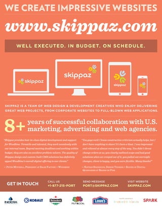 WELL EXECUTED. IN BUDGET. ON SCHEDULE.
WE CREATE IMPRESSIVE WEBSITES
GET IN TOUCH
www.skippaz.com
CALL US
+1-877-215-PORT
years of successful collaboration with U.S.
marketing, advertising and web agencies.8+
VISIT WEBSITE
SKIPPAZ.COM
SEND MESSAGE
PORT@SKIPPAZ.COM
SKIPPAZ IS A TEAM OF WEB DESIGN & DEVELOPMENT CREATIVES WHO ENJOY DELIVERING
GREAT WEB PROJECTS, FROM CORPORATE WEBSITES TO FULL-BLOWN WEB APPLICATIONS.
“Skippaz provides best-in-class digital development and support
for Woodbine. Versatile and talented, they work seamlessly with
our internal team. Beyond meeting deadlines and working within
budget, they are also an excellent problem-solvers. The quality of
Skippaz design and custom-built CMS solutions has deﬁnitely
— PETER MITCHELL, PRESIDENT AT SALES FACTORY + WOODBINE
“You guys rock! I know constructive criticism actually helps, but I
don't have anything to share! It's been a blast. I was impressed
and relieved at almost every step of the way. You didn't throw
change orders at us, you clearly outlined scope and had good
solutions when we creeped out of it, you pulled out overnight
changes, client is happy, and you were ﬂexible. Many thanks!”
— NATHAN SPAINHOUR, DESIGN THINKER + SOLVER OF DIGITAL
QUANDARIES AT BRAINS ON FIRE
 