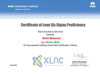 Aarthi Subramanian
Global Head - Governance,
Risk Management & Compliance
Tata Consultancy Services
On Successfully fulfilling Green Belt Certification Criteria
Dec 2015
Certifies
As a Green Belt
Certificate of Lean Six Sigma Proficiency
Sahil Motwani
 