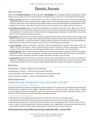 E-Mail: diarmato@ucdavis.edu Phone: 951.331.0143
Phone: 951.331.0143 E-Mail: diarmato@ucdavis.edu
540 W Maine Ave, Southern Pines, NC 28367
Dennis Armato
Skill Summary
Detail-oriented Health Professional and recent graduatein Microbiology with a strongteam-centered background in military
medicine and more than ten years of work experience including two years assisting in a clinical laboratory environment.
 General Lab Skills: Possesses an understanding of CLIA, GLP, and GMP from work in clinical lab and pharmaceutical
compounding. Skilled in preparingvariousmedia, reagents,buffers,and standards with expert-use of pipettingand aseptic
technique. Experienced in the handlingand disposingof hazardousmaterial whilefollowingEPA and OSHA guidelines from
background as pharmacy safety officer and medical lab assistant. Experienced with supply ordering and inventory.
 Cell & Molecular Biology: Experienced performing differential centrifugation, blood cell counts, agglutination tests for
blood typing, and cell purification, fixing, and staining. Hands-on practice performing and analyzing immunoassays,
including ELISA, IFA, and Western-blot. Well-practiced in using agarose gel electrophoresis and SDS-PAGE analysis. Also
familiar with flow cytometry, gating, and analysis.
 Microbiology: Experienced in maintaining live cultures, preparing selective media, performing microscopic analysis using
light microscopy, bacterial staining, antimicrobial sensitivity tests, endotoxin testing, water sample analysis by MPN, and
microbial identification using biochemical tests. Capable of performing bacterial enumeration using spectrophotometry,
qPCR, McFarland, and viable count methods. Hands-on practice identifying common pathogens.
 Clinical Chemistry: Hands-on experience using HPLC, UV-VIS spectrophotometry, refractive index determination, pH
meters, and mass spectrometry. Hands-on familiarity with titrations, extractions, filtrations, separations, simple and
fractional distillations, melting and micro-boiling point determination, solubility tests, and recrystallization.
 Data Management: Ableto interpret data,work with data trends,and manipulatedata usingExcel and other stats software.
Experienced in data entry, records management, and report building. Familiar with reading, writing, and updating SOPs.
Proficient using Excel, PowerPoint, Database, Outlook, Open Office, and others. Types 50+ wpm.
 Professionalism: Exhibits excellent verbal and written communication skills gained from military service and healthcare
experience. Independently solves problems whileworkingunder tightdeadlines with littleto no supervision.Demonstrates
outstanding presentation skills and a mastery of working with diverse team members to accomplish complex goals.
Education
BS Microbiology -- University of California Davis (2014-2016)
AA Mathematics and Science -- Mount San Jacinto College (2010-2014)
AA Arts, Humanities, and Communication -- Mount San Jacinto College (2010-2014)
Pharmacy Technician Certificate -- Naval School of Health Sciences (2002)
Work Experience
Hospital Concierge and Registration Clerk, January 2012 – June 2014
Community Health Systems – Fallbrook, CA
Gathered, evaluated and compiled a variety of data to report progress of all customer service,whileidentifying problems and
finding solutions to negative patient feedback. Registered patients for lab work and other ancillary services, verifying
insurance eligibility and processing payments. Kept financial records and performed other bookkeeping duties, such as
handling credit and collections and mailing monthly statements to patients .
Selected Projects & Achievements:
 Revamped Excel record keeping and reporting to furnish executives with more accurate patient data.
 Improved efficiency by organizing faxed and mailed paperwork into a more secure and detail-oriented system.
 Educated patients, physicians, and staff about various hospital services, handling more than 100 calls and visits daily.
 Took charge of all Admitting department functions on weekend duty, independently covering patient registration, front
desk reception, patient transport, hospital administration, and security with no direct supervision.
United States Navy, Petty Officer Second Class, September 2001 – January 2010
 