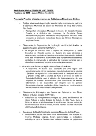 Residência Médica PROAHSA – HC FMUSP
Fevereiro de 2015 – Atual: Médico Residente.
Principais Projetos e locais externos de Estágios na Residência Médica:
o Análise situacional da produção assistencial e propostas de melhoria
à Secretaria Municipal de Saúde do Município de Mogi das Cruzes,
São Paulo.
 Acompanhar o Secretário Municipal de Saúde, Dr. Marcello Delascio
Cusatis, e a dinâmica dos processos da Secretaria. Foram
desenvolvidas propostas de melhoria e novos projetos. Para isso foram
produzidos e analisados indicadores do ano de 2015 do Município de
Mogi das Cruzes.
o Elaboração do Orçamento da duplicação do Hospital Auxiliar de
Suzano(HAS) do Sistema HCFMUSP.
 O estágio foi realizado com o objetivo de acompanhar o Diretor
Executivo do Hospital Auxiliar de Suzano em suas atividades e
desenvolver a previsão de investimento e custeio da ampliação do HAS.
Para isso, foi realizado o levantamento dos equipamentos necessários,
contratos de manutenção e estimativa de recursos humanos para o
pleno funcionamento da unidade ou implantação em etapas.
o Operadora de Saúde da região do Alto Tietê - São Paulo
 A Operadora de Saúde está localizada em uma região com
aproximadamente 400 mil habitantes e caracterizada por ser a principal
Operadora da região com 120mil beneficiários e 2 Hospitais Próprios.
O projeto contou com a análise do fluxo e produção do setor de
Regulação/Auditoria, com o objetivo de desenvolvimento de uma
proposta de critérios automatizados para autorização de exames
laboratoriais e de diagnóstico por imagem que no período
demandavam intensa regulação médica, levando em consideração o
volume, custos e critérios médicos específicos.
o Planejamento Estratégico do Centro de Referencia em Álcool
Tabaco e Outras Drogas (CRATOD).
 Elaboração do Planejamento Estratégico do Centro de Referência em
Álcool Tabaco e outras Drogas do Estado de São Paulo. Junto à
Diretoria Médica e Administrativa e à alta liderança daquela instituição,
foram elaboradas desde a Missão, Visão e Valores, Análise Situacional
até Objetivos Estratégicos.
o Operadora de Saúde localizada na região Noroeste de São Paulo.
 Operadora de Saúde com 50 mil vidas administradas, com Hospital e 3
Centros Médicos próprios. Foram determinados os indicadores
estratégicos para a Diretoria com redução imediata do pagamento
 
