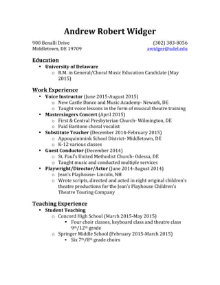 Andrew	
  Robert	
  Widger	
  
900	
  Benalli	
  Drive	
   (302)	
  383-­‐8056	
  
Middletown,	
  DE	
  19709	
   awidger@udel.edu	
  
	
  
Education	
  
• University	
  of	
  Delaware	
  
o B.M.	
  in	
  General/Choral	
  Music	
  Education	
  Candidate	
  (May	
  
2015)	
  
	
  
Work	
  Experience	
  
• Voice	
  Instructor	
  (June	
  2015-­‐August	
  2015)	
  
o New	
  Castle	
  Dance	
  and	
  Music	
  Academy-­‐	
  Newark,	
  DE	
  
o Taught	
  voice	
  lessons	
  in	
  the	
  form	
  of	
  musical	
  theatre	
  training	
  
• Mastersingers	
  Concert	
  (April	
  2015)	
  
o First	
  &	
  Central	
  Presbyterian	
  Church-­‐	
  Wilmington,	
  DE	
  
o Paid	
  Baritone	
  choral	
  vocalist	
  
• Substitute	
  Teacher	
  (December	
  2014-­‐February	
  2015)	
  
o Appoquinimink	
  School	
  District-­‐	
  Middletown,	
  DE	
  
o K-­‐12	
  various	
  classes	
  
• Guest	
  Conductor	
  (December	
  2014)	
  
o St.	
  Paul’s	
  United	
  Methodist	
  Church-­‐	
  Odessa,	
  DE	
  
o Taught	
  music	
  and	
  conducted	
  multiple	
  services	
  
• Playwright/Director/Actor	
  (June	
  2014-­‐August	
  2014)	
  
o Jean’s	
  Playhouse-­‐	
  Lincoln,	
  NH	
  
o Wrote	
  scripts,	
  directed	
  and	
  acted	
  in	
  eight	
  original	
  children’s	
  
theatre	
  productions	
  for	
  the	
  Jean’s	
  Playhouse	
  Children’s	
  
Theatre	
  Touring	
  Company	
  
	
  
Teaching	
  Experience	
  
• Student	
  Teaching	
  
o Concord	
  High	
  School	
  (March	
  2015-­‐May	
  2015)	
  
§ Four	
  choir	
  classes,	
  keyboard	
  class	
  and	
  theatre	
  class	
  
9th/12th	
  grade	
  
o Springer	
  Middle	
  School	
  (February	
  2015-­‐March	
  2015)	
  
§ Six	
  7th/8th	
  grade	
  choirs
 