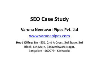 SEO Case Study
Varuna Neeravari Pipes Pvt. Ltd
www.varunapipes.com
Head Office: No - 531, 2nd A Cross, 3rd Stage, 3rd
Block, 6th Main, Basaveshwara Nagar,
Bangalore - 560079 - Karnataka
 