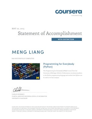 coursera.org
Statement of Accomplishment
WITH DISTINCTION
MAY 07, 2015
MENG LIANG
HAS SUCCESSFULLY COMPLETED
Programming for Everybody
(Python)
The Programming for Everybody (#PR4E) course from the
University of Michigan School of Information introduces students
to the Python programming language and studies how Python can
be used to do data analysis.
CHARLES SEVERANCE
CLINICAL ASSOCIATE PROFESSOR, SCHOOL OF INFORMATION
UNIVERSITY OF MICHIGAN
PLEASE NOTE: THE ONLINE OFFERING OF THIS CLASS DOES NOT REFLECT THE ENTIRE CURRICULUM OFFERED TO STUDENTS ENROLLED AT
THE UNIVERSITY OF MICHIGAN. THIS STATEMENT DOES NOT AFFIRM THAT THIS STUDENT WAS ENROLLED AS A STUDENT AT THE UNIVERSITY
OF MICHIGAN IN ANY WAY. IT DOES NOT CONFER A UNIVERSITY OF MICHIGAN GRADE; IT DOES NOT CONFER UNIVERSITY OF MICHIGAN
CREDIT; IT DOES NOT CONFER A UNIVERSITY OF MICHIGAN DEGREE; AND IT DOES NOT VERIFY THE IDENTITY OF THE STUDENT.
 