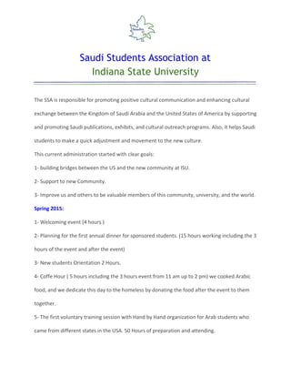  
Saudi Students Association at
Indiana State University
 
 
The SSA is responsible for promoting positive cultural communication and enhancing cultural
exchange between the Kingdom of Saudi Arabia and the United States of America by supporting
and promoting Saudi publications, exhibits, and cultural outreach programs. Also, it helps Saudi
students to make a quick adjustment and movement to the new culture.
This current administration started with clear goals:
1- building bridges between the US and the new community at ISU.
2- Support to new Community.
3- Improve us and others to be valuable members of this community, university, and the world.
Spring 2015:
1- Welcoming event (4 hours )
2- Planning for the first annual dinner for sponsored students. (15 hours working including the 3
hours of the event and after the event)
3- New students Orientation 2 Hours.
4- Coffe Hour ( 5 hours including the 3 hours event from 11 am up to 2 pm) we cooked Arabic
food, and we dedicate this day to the homeless by donating the food after the event to them
together.
5- The first voluntary training session with Hand by Hand organization for Arab students who
came from different states in the USA. 50 Hours of preparation and attending.
 