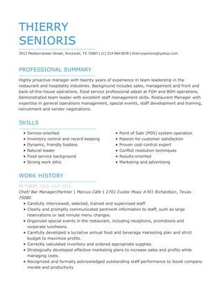 PROFESSIONAL SUMMARY
SKILLS
WORK HISTORY
THIERRY
SENIORIS
3913 Mediterranean Street, Rockwall, TX 75087 | (C) 214 994 0078 | thierrysenioris@yahoo.com
Highly proactive manager with twenty years of experience in team leadership in the
restaurant and hospitality industries. Background includes sales, management and front and
back-of-the-house operations. Food service professional adept at FOH and BOH operations.
Demonstrated team leader with excellent staff management skills. Restaurant Manager with
expertise in general operations management, special events, staff development and training,
recruitment and vendor negotiations.
Service-oriented
Inventory control and record keeping
Dynamic, friendly hostess
Natural leader
Food service background
Strong work ethic
Point of Sale (POS) system operation
Passion for customer satisfaction
Proven cost-control expert
Conflict resolution techniques
Results-oriented
Marketing and advertising
OCTOBER 2010-JULY 2015
Chef/ Bar Manager/Partner | Marcus Cafe | 2701 Custer Pkwy #701 Richardson, Texas
75080
Carefully interviewed, selected, trained and supervised staff
Clearly and promptly communicated pertinent information to staff, such as large
reservations or last minute menu changes.
Organized special events in the restaurant, including receptions, promotions and
corporate luncheons.
Carefully developed a lucrative annual food and beverage marketing plan and strict
budget to maximize profits.
Correctly calculated inventory and ordered appropriate supplies.
Strategically developed effective marketing plans to increase sales and profits while
managing costs.
Recognized and formally acknowledged outstanding staff performance to boost company
morale and productivity
 