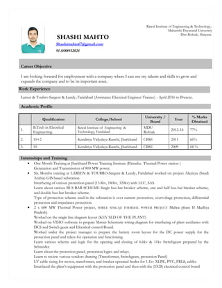 Career Objective
I am looking forward for employment with a company where I can use my talents and skills to grow and
expands the company and to be its important asset.
Larsen & Toubro-Sargent & Lundy, Faridabad (Assistance Electrical Engineer Trainee) - April 2016 to Present.
Academic Profile
Qualification College/School
University /
Board
Year
% Marks
Obtained
1.
B.Tech in Electrical
Engineering.
Rawal Institute of Engineering &
Technology, Faridabad
MDU
Rohtak
2012-16 77%
2. 10+2 Kendriya Vidyalaya Ranchi, Jharkhand CBSE 2011 66%
3. 10 Kendriya Vidyalaya Ranchi, Jharkhand CBSE 2009 68 %
• One Month Training at Jharkhand Power Training Institute (Patrathu Thermal Power station )
Generation and Transmission of 800 MW power.
• Six Months training at LARSEN & TOUBRO-Sargent & Lundy, Faridabad worked on project Alazizya (Saudi
Arabia) GIS based substation.
Interfacing of various protection panel (13.8kv, 180kv, 320kv) with LCC, SAS
Learn about various BUS BAR SCHEME Single bus-bar breaker scheme, one and half bus-bar breaker scheme,
and double bus-bar breaker scheme.
Type of protection scheme used in the substation is over current protection, overvoltage protection, differential
protection and impedance protection.
• 2 x 600 MW Thermal Power project, SHREE SINGAJI THERMAL POWER PROJECT Malwa phase II Madhya
Pradesh)
Worked on the single line diagram layout (KEY SLD OF THE PLANT)
Worked on VISIO software to prepare Master Schematic wiring diagram for interfacing of plant auxiliaries with
DCS and Switch gears and Electrical control Board.
Worked under the project manager to prepare the battery room layout for the DC power supply for the
protection panel and relays for operation and functioning.
Learn various scheme and logic for the opening and closing of 6.6kv & 11kv Switchgears prepared by the
Schneider.
Learn about the protection panel, protection logics and relays.
Learn to review various vendors drawing (Transformer, Switchgears, protection Panel)
LV cable sizing for motor, transformer, and breaker operated feeder for 1.1kv XLPE, PVC, FRLS, cables
Interfaced the plant’s equipment with the protection panel and then with the (ECB) electrical control board
Internships and Training
SHASHI MAHTO
Rawal Institute of Engineering & Technology,
Maharishi Dayanand University
Dist-Rohtak, Haryana
Shashimahto67@gmail.com
91-8588932024
Work Experience
 