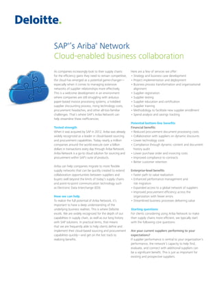 SAP®
’s Ariba®
Network
Cloud-enabled business collaboration
As companies increasingly look to their supply chains
for the efficiency gains they need to remain competitive,
the cloud has emerged as a potential game-changer—
especially when it comes to managing extensive
networks of supplier relationships more effectively.
This is a welcome development in an environment
where companies are still struggling with arduous
paper-based invoice processing systems, a hobbled
supplier discounting process, rising technology costs,
procurement headaches, and other all-too-familiar
challenges. That’s where SAP’s Ariba Network can
help streamline these inefficiencies.
Tested strength
When it was acquired by SAP in 2012, Ariba was already
widely recognized as a leader in cloud-based sourcing
and procurement capabilities. Today nearly a million
companies around the world execute over a billion
dollars in transactions every day through Ariba Network.
Ariba Network is a go-to cloud solution for sourcing and
procurement within SAP’s suite of products.
Ariba can help companies migrate to more flexible
supply networks that can be quickly created to extend
collaboration opportunities between suppliers and
buyers well beyond the limits of today’s supply chains
and point-to-point communication technology such
as Electronic Data Interchange (EDI).
How we can help
To realize the full potential of Ariba Network, it’s
important to have a deep understanding of the
underlying business realities. This is where Deloitte
excels. We are widely recognized for the depth of our
capabilities in supply chain, as well as our long history
with SAP solutions. In practical terms, that means
that we are frequently able to help clients define and
implement their cloud-based sourcing and procurement
capabilities quickly—and get on the fast track to
realizing benefits.
Here are a few of services we offer:
• Strategy and business case development
• Project implementation and deployment
• Business process transformation and organizational
alignment
• Supplier registration
• Supplier testing
• Supplier education and certification
• Supplier training
• Methodology to facilitate new supplier enrollment
• Spend analysis and savings tracking
Potential bottom-line benefits
Financial benefits
• Reduced procurement document processing costs
• Collaboration with suppliers on dynamic discounts
• Lower technology costs
• Compliance through dynamic content and document
history audit
• Lower purchase order and invoicing costs
• Improved compliance to contracts
• Better customer retention
Enterprise-level benefits
• Faster path to value realization
• Enhanced performance management and
risk migration
• Expanded access to a global network of suppliers
• Improved procurement efficiency across the
organization with fewer errors
• Streamlined business processes delivering value
Starting questions
For clients considering using Ariba Network to make
their supply chains more efficient, we typically start
with the following core questions:
Are your current suppliers performing to your
expectations?
If supplier performance is central to your organization’s
performance, the network’s capacity to help find,
evaluate, and connect with additional suppliers can
be a significant benefit. This is just as important for
existing and prospective suppliers.
 