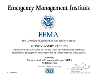 Emergency Management Institute
This Certiﬁcate of Achievement is to acknowledge that
has reafﬁrmed a dedication to serve in times of crisis through continued
professional development and completion of the independent study course:
7RQ 5XVVHOO
Superintendent
Emergency Management Institute
777777777777RRQ 5XVVHHOOOOOOOOO
S i t d t
BETSY KENNEDY KENNEDY
IS-00700.a
National Incident Management System (NIMS)
An Introduction
Issued this 1st Day of June, 2015
0.3 IACET CEU
 