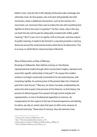 MEMORY IN RUINS | 15
battle is over, only the site is left, bloody and buried under wreckage, but
otherwise mute. As time passes, site and event will gradually lose their
connection unless a deliberate intervention, such as the erection of a
monument, can reconnect them and re-endow the site with something that
signifies its link to the event in question.26
As Kerr notes, only in this way
can both the site and its past be adequately invested with visible, public
meaning.27
But if a war ruin is to signify a link to the past, and thus acquire
its public meaning, it needs to be framed in a way that provokes a memory
discourse around the controversial events which led to its destruction.	
  This
is an issue on which Nora’s views have been influential.
Sites of Destruction as Sites of Memory
Drawing on Halbwachs, Nora defines memory as ‘the diverse
representational modes through which communities imagine, represent and
enact their specific relationship to the past’28
. He argues that modern
society is no longer consciously connected to its own past because, with
increasing rapidity, its consciousness of the present slips into a historical
past that is lost forever.29
Memory, he claims, has been eradicated by the
sense that what is past is the province of the historian, so that history, the
practice of distancing past from present through critical analysis and
representation, is now in fundamental opposition to memory. As
compensation for this rupture of the ties of shared experience and identity,
he claims, we rely on certain sites that seem to offer some measure of
historical continuity. These sites of memory, lieux de mémoire, have
	
  	
  	
  	
  	
  	
  	
  	
  	
  	
  	
  	
  	
  	
  	
  	
  	
  	
  	
  	
  	
  	
  	
  	
  	
  	
  	
  	
  	
  	
  	
  	
  	
  	
  	
  	
  	
  	
  	
  	
  	
  	
  	
  	
  	
  	
  	
  	
  	
  	
  	
  	
  	
  	
  	
  	
  
26
Young, The Texture of Memory, p 119.
27
Kerr, ‘The Uncompleted Monument’, p 70
28
Nancy Wood, Vectors of Memory (Oxford: Berg, 1999) p 16.
29
Nora, ‘Between Memory and History’, p 7.
 