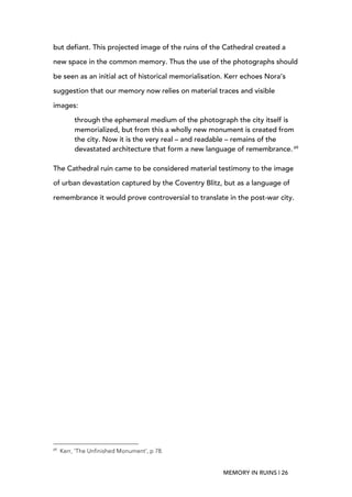 MEMORY IN RUINS | 26
but defiant. This projected image of the ruins of the Cathedral created a
new space in the common memory. Thus the use of the photographs should
be seen as an initial act of historical memorialisation. Kerr echoes Nora’s
suggestion that our memory now relies on material traces and visible
images:
through the ephemeral medium of the photograph the city itself is
memorialized, but from this a wholly new monument is created from
the city. Now it is the very real – and readable – remains of the
devastated architecture that form a new language of remembrance. 69
The Cathedral ruin came to be considered material testimony to the image
of urban devastation captured by the Coventry Blitz, but as a language of
remembrance it would prove controversial to translate in the post-war city.
	
  	
  	
  	
  	
  	
  	
  	
  	
  	
  	
  	
  	
  	
  	
  	
  	
  	
  	
  	
  	
  	
  	
  	
  	
  	
  	
  	
  	
  	
  	
  	
  	
  	
  	
  	
  	
  	
  	
  	
  	
  	
  	
  	
  	
  	
  	
  	
  	
  	
  	
  	
  	
  	
  	
  	
  
69
Kerr, ‘The Unfinished Monument’, p 78.
 