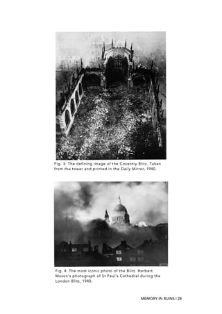 MEMORY IN RUINS | 28
Fig. 3: The defining image of the Coventry Blitz. Taken
from the tower and printed in the Daily Mirror, 1940.
	
  
Fig. 4: The most iconic photo of the Blitz. Herbert
Mason’s photograph of St Paul's Cathedral during the
London Blitz, 1940.
 