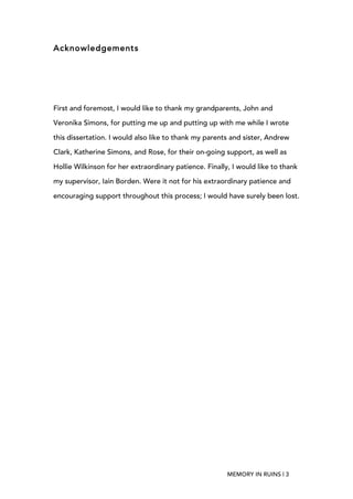   MEMORY IN RUINS | 3
Acknowledgements
First and foremost, I would like to thank my grandparents, John and
Veronika Simons, for putting me up and putting up with me while I wrote
this dissertation. I would also like to thank my parents and sister, Andrew
Clark, Katherine Simons, and Rose, for their on-going support, as well as
Hollie Wilkinson for her extraordinary patience. Finally, I would like to thank
my supervisor, Iain Borden. Were it not for his extraordinary patience and
encouraging support throughout this process; I would have surely been lost.
 