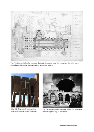 MEMORY IN RUINS | 48
Fig. 15: The porch connecting
the ruins to the new Cathedral.
Fig. 16: New entrance to the ruins, cut from the
remaining tracery of a window.
Fig. 14: Ground plan for the new Cathedral, notice how the ruins (on the left) have
been kept distinctly separate as an enclosed space.
 