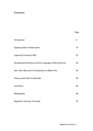 MEMORY IN RUINS | 5
Contents
Page
Introduction 6
Signifying Sites of Destruction 13
Capturing Coventry’s Blitz 21
Devastated Architecture and the Language of Remembrance 29
Not a War Memorial in Christendom to Match This 39
History Looks Over Its Shoulder 50
Conclusion 56
Bibliography 60
Appendix: Interview Transcript 70
 