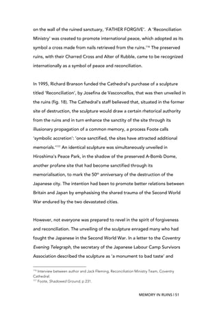 MEMORY IN RUINS | 51
on the wall of the ruined sanctuary, ‘FATHER FORGIVE’. A ‘Reconciliation
Ministry’ was created to promote international peace, which adopted as its
symbol a cross made from nails retrieved from the ruins.116
The preserved
ruins, with their Charred Cross and Alter of Rubble, came to be recognized
internationally as a symbol of peace and reconciliation.
In 1995, Richard Branson funded the Cathedral’s purchase of a sculpture
titled ‘Reconciliation’, by Josefina de Vasconcellos, that was then unveiled in
the ruins (fig. 18). The Cathedral’s staff believed that, situated in the former
site of destruction, the sculpture would draw a certain rhetorical authority
from the ruins and in turn enhance the sanctity of the site through its
illusionary propagation of a common memory, a process Foote calls
‘symbolic accretion’: ‘once sanctified, the sites have attracted additional
memorials.’117
An identical sculpture was simultaneously unveiled in
Hiroshima’s Peace Park, in the shadow of the preserved A-Bomb Dome,
another profane site that had become sanctified through its
memorialisation, to mark the 50th
anniversary of the destruction of the
Japanese city. The intention had been to promote better relations between
Britain and Japan by emphasising the shared trauma of the Second World
War endured by the two devastated cities.
However, not everyone was prepared to revel in the spirit of forgiveness
and reconciliation. The unveiling of the sculpture enraged many who had
fought the Japanese in the Second World War. In a letter to the Coventry
Evening Telegraph, the secretary of the Japanese Labour Camp Survivors
Association described the sculpture as ‘a monument to bad taste’ and
	
  	
  	
  	
  	
  	
  	
  	
  	
  	
  	
  	
  	
  	
  	
  	
  	
  	
  	
  	
  	
  	
  	
  	
  	
  	
  	
  	
  	
  	
  	
  	
  	
  	
  	
  	
  	
  	
  	
  	
  	
  	
  	
  	
  	
  	
  	
  	
  	
  	
  	
  	
  	
  	
  	
  	
  
116
Interview between author and Jack Fleming, Reconciliation Ministry Team, Coventry
Cathedral.
117
Foote, Shadowed Ground, p 231.
 