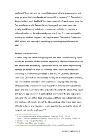 MEMORY IN RUINS | 52
explained ‘there can only be reconciliation where there is repentance, and
since we were the injured party we have nothing to repent’118
. According to
James Herbert, such ‘bad faith’ has been present in Coventry ever since the
Cathedral was rebuilt. Reconciliation, he argued, was a retrospective
activity, and Coventry’s ability to promote reconciliation in peacetime
ultimately relied on the acknowledgment that it had first been wronged in
wartime. As Herbert suggests, ‘No forgiveness of Germans at Coventry in
1962 without the memory of incendiary bombs dropping in November
1940.’119
Realities not remembered
It seems likely that these unforgiving attitudes were common among those
with bitter memories of their wartime experience. Britain had been attacked
and her civilians deliberately targeted and killed. The notion of preserving
bombed churches had, after all, stemmed from a desire to memorialise
these very real wartime experiences of the Blitz. In Coventry, observers
from Mass Observation, who went to the city on the morning after the Blitz,
had recorded the realities of their experience. They reported that key
phrases used by the survivors were ‘Coventry is finished’ and ‘Coventry is
dead’, and that ‘Many for a while showed no hope for the place. They could
only survive as persons’120
. It seemed that everyone in the city had known
someone who was either dead or injured, and there was widespread panic
and a collapse of morale. One of the observers reported ‘more open signs
of hysteria, terror and neurosis… in one evening than during the whole of
the past two months in all areas’121
.
	
  	
  	
  	
  	
  	
  	
  	
  	
  	
  	
  	
  	
  	
  	
  	
  	
  	
  	
  	
  	
  	
  	
  	
  	
  	
  	
  	
  	
  	
  	
  	
  	
  	
  	
  	
  	
  	
  	
  	
  	
  	
  	
  	
  	
  	
  	
  	
  	
  	
  	
  	
  	
  	
  	
  	
  
118
‘A monument to bad taste’, Coventry Evening Telegraph (5 July 1995) p 8.
119
James D. Herbert, ‘Bad Faith at Coventry’, Critical Inquiry, v. 25 n. 3 (Spring 1999) p 559.
120
Harrison, Living Through The Blitz, p 135.
121
‘The Blitz’, Mass Observation Extracts,
http://www.massobs.org.uk/images/booklets/Blitz.pdf [accessed 30 August 2015].
 