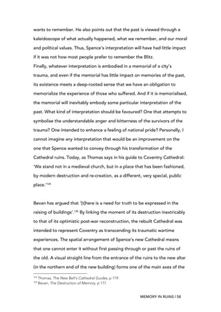 MEMORY IN RUINS | 58
wants to remember. He also points out that the past is viewed through a
kaleidoscope of what actually happened, what we remember, and our moral
and political values. Thus, Spence’s interpretation will have had little impact
if it was not how most people prefer to remember the Blitz.
Finally, whatever interpretation is embodied in a memorial of a city’s
trauma, and even if the memorial has little impact on memories of the past,
its existence meets a deep-rooted sense that we have an obligation to
memorialize the experience of those who suffered. And if it is memorialised,
the memorial will inevitably embody some particular interpretation of the
past. What kind of interpretation should be favoured? One that attempts to
symbolise the understandable anger and bitterness of the survivors of the
trauma? One intended to enhance a feeling of national pride? Personally, I
cannot imagine any interpretation that would be an improvement on the
one that Spence wanted to convey through his transformation of the
Cathedral ruins. Today, as Thomas says in his guide to Coventry Cathedral:
‘We stand not in a medieval church, but in a place that has been fashioned,
by modern destruction and re-creation, as a different, very special, public
place.’124
Bevan has argued that ‘[t]here is a need for truth to be expressed in the
raising of buildings’.125
By linking the moment of its destruction inextricably
to that of its optimistic post-war reconstruction, the rebuilt Cathedral was
intended to represent Coventry as transcending its traumatic wartime
experiences. The spatial arrangement of Spence’s new Cathedral means
that one cannot enter it without first passing through or past the ruins of
the old. A visual straight line from the entrance of the ruins to the new altar
(in the northern end of the new building) forms one of the main axes of the
	
  	
  	
  	
  	
  	
  	
  	
  	
  	
  	
  	
  	
  	
  	
  	
  	
  	
  	
  	
  	
  	
  	
  	
  	
  	
  	
  	
  	
  	
  	
  	
  	
  	
  	
  	
  	
  	
  	
  	
  	
  	
  	
  	
  	
  	
  	
  	
  	
  	
  	
  	
  	
  	
  	
  	
  
124
Thomas, The New Bell’s Cathedral Guides, p 119.
125
Bevan, The Destruction of Memory, p 177.
 