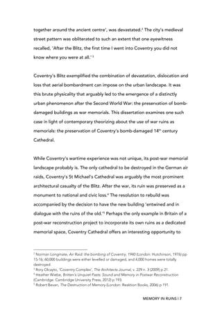 MEMORY IN RUINS | 7
together around the ancient centre’, was devastated.2
The city’s medieval
street pattern was obliterated to such an extent that one eyewitness
recalled, ‘After the Blitz, the first time I went into Coventry you did not
know where you were at all.’ 3
Coventry’s Blitz exemplified the combination of devastation, dislocation and
loss that aerial bombardment can impose on the urban landscape. It was
this brute physicality that arguably led to the emergence of a distinctly
urban phenomenon after the Second World War: the preservation of bomb-
damaged buildings as war memorials. This dissertation examines one such
case in light of contemporary theorizing about the use of war ruins as
memorials: the preservation of Coventry’s bomb-damaged 14th
century
Cathedral.
While Coventry’s wartime experience was not unique, its post-war memorial
landscape probably is. The only cathedral to be destroyed in the German air
raids, Coventry’s St Michael’s Cathedral was arguably the most prominent
architectural casualty of the Blitz. After the war, its ruin was preserved as a
monument to national and civic loss.4
The resolution to rebuild was
accompanied by the decision to have the new building ‘entwined and in
dialogue with the ruins of the old.’5
Perhaps the only example in Britain of a
post-war reconstruction project to incorporate its own ruins as a dedicated
memorial space, Coventry Cathedral offers an interesting opportunity to
	
  	
  	
  	
  	
  	
  	
  	
  	
  	
  	
  	
  	
  	
  	
  	
  	
  	
  	
  	
  	
  	
  	
  	
  	
  	
  	
  	
  	
  	
  	
  	
  	
  	
  	
  	
  	
  	
  	
  	
  	
  	
  	
  	
  	
  	
  	
  	
  	
  	
  	
  	
  	
  	
  	
  	
  
2
Norman Longmate, Air Raid: the bombing of Coventry, 1940 (London: Hutchinson, 1976) pp
15-16; 60,000 buildings were either levelled or damaged, and 4,000 homes were totally
destroyed.
3
Rory Olcayto, ‘Coventry Complex’, The Architects Journal, v. 229 n. 3 (2009) p 21.
4
Heather Wiebe, Britten’s Unquiet Pasts: Sound and Memory in Postwar Reconstruction
(Cambridge: Cambridge University Press, 2012) p 193.
5
Robert Bevan, The Destruction of Memory (London: Reaktion Books, 2006) p 191.
 