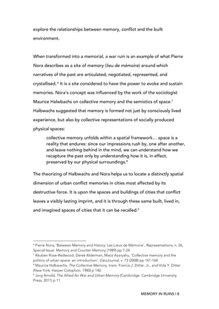 MEMORY IN RUINS | 8
explore the relationships between memory, conflict and the built
environment.
When transformed into a memorial, a war ruin is an example of what Pierre
Nora describes as a site of memory (lieu de mémoire) around which
narratives of the past are articulated, negotiated, represented, and
crystallised. 6
It is a site considered to have the power to evoke and sustain
memories. Nora’s concept was influenced by the work of the sociologist
Maurice Halwbachs on collective memory and the semiotics of space.7
Halbwachs suggested that memory is formed not just by consciously lived
experience, but also by collective representations of socially produced
physical spaces:
collective memory unfolds within a spatial framework… space is a
reality that endures: since our impressions rush by, one after another,
and leave nothing behind in the mind, we can understand how we
recapture the past only by understanding how it is, in effect,
preserved by our physical surroundings.8
The theorizing of Halbwachs and Nora helps us to locate a distinctly spatial
dimension of urban conflict memories in cities most affected by its
destructive force. It is upon the spaces and buildings of cities that conflict
leaves a visibly lasting imprint, and it is through these same built, lived in,
and imagined spaces of cities that it can be recalled.9
	
  	
  	
  	
  	
  	
  	
  	
  	
  	
  	
  	
  	
  	
  	
  	
  	
  	
  	
  	
  	
  	
  	
  	
  	
  	
  	
  	
  	
  	
  	
  	
  	
  	
  	
  	
  	
  	
  	
  	
  	
  	
  	
  	
  	
  	
  	
  	
  	
  	
  	
  	
  	
  	
  	
  	
  
6
Pierre Nora, ‘Between Memory and History: Les Lieux de Mémoire’, Representations, n. 26,
Special Issue: Memory and Counter-Memory (1989) pp 7-24.
7
Reuben Rose-Redwood, Derek Alderman, Maoz Azaryahu, ‘Collective memory and the
politics of urban space: an introduction’, GeoJournal, v. 73 (2008) pp 161-164.
8
Maurice Halbwachs, The Collective Memory, trans. Francis J. Ditter, Jr., and Vida Y. Ditter
(New York: Harper Colophon, 1980) p 140.
9
Jorg Arnold, The Allied Air War and Urban Memory (Cambridge: Cambridge University
Press, 2011) p 11.
 