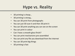 Hype vs. Reality
• 3D printing is cheap…
• 3D printing is strong…
• You can 3D print from photographs
• You can just 3D scan it and then 3D print it
• You can 3D print anything you can see on the screen
• You can print in colour
• Can I have a smooth gloss finish?
• You can print mechanisms pre-assembled
• You can print any file you download from the internet
• You can 3D print big things
• 3D printing is fast
 
