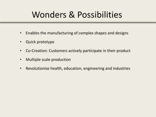 • Enables the manufacturing of complex shapes and designs
• Quick prototype
• Co-Creation: Customers actively participate in their product
• Multiple scale production
• Revolutionize health, education, engineering and industries
Wonders & Possibilities
 